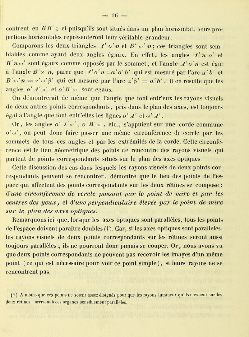 contrent en BB' ; et puisqu'ils sont situés dans un plan horizontal, leurs pro- jections horizontales représenteront leur véritable grandeur. Comparons les deux triangles A' o' n et B' <*>' n ; ces triangles sont sem- blables comme ayant deux angles égaux. En effet, les angles A' n o' et B'noj' sont égaux comme opposés par le sommet; et l'angle A'o'n est égal à l'angle B'co'n, parce que A'o'n—a'o'b' qui est mesuré par l'arc a' b' et B'w'n =oc'wff3' qui est mesuré par l'arc a'jS' — a'b'. Il en résulte que les angles o ' A V et osont égaux. On démontrerait de même que l'angle que font entr'eux les rayons visuels de deux autres points correspondants, pris dans le plan des axes, est toujours égal à l'angle que font entr'elles les lignes o' A' et o>' A'. Or, les angles o' A'(o', o'B'oo', etc., s'appuient sur une corde commune o'oj', on peut donc faire passer une même circonférence de cercle par les sommets de tous ces angles et par les extrémités de la corde. Cette circonfé- rence est le lieu géométrique des points de rencontre des rayons visuels qui partent de points correspondants situés sur le plan des axes optiques. Cette discussion des cas dans lesquels les rayons visuels de deux points cor- respondants peuvent se rencontrer, démontre que le lieu des points de l'es- pace qui affectent des points correspondants sur les deux rétines se compose : d'une circonférence de cercle passant par le point de mire et par les centres des yeux, et à?une perpendiculaire élevée par le point de mire sur le plan des axes optiques. Remarquons ici que, lorsque les axes optiques sont parallèles, tous les points de l'espace doivent paraître doubles (1). Car, si les axes optiques sont parallèles, les rayons visuels de deux points correspondants sur les rétines seront aussi toujours parallèles ; ils ne pourront donc jamais se couper. Or, nous avons vu que deux points correspondants ne peuvent pas recevoir les images d'un même point ( ce qui est nécessaire pour voir ce point simple ), si leurs rayons ne se rencontrent pas. (1) A moins que ces points ne soient assez éloignés pour que les rayons lumineux qu'ils envoient sur les çleux rétines, arrivent à ces organes sensiblement parallèles.