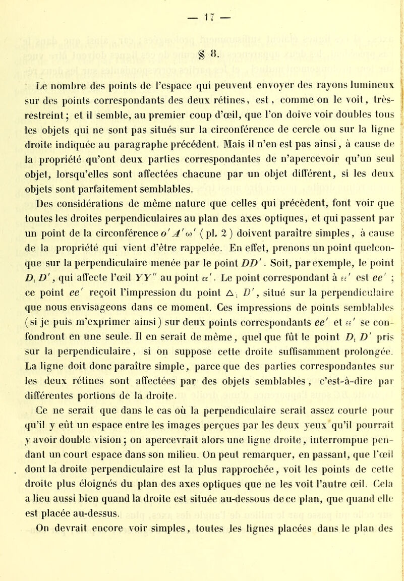 8 ». Le nombre des points de l'espace qui peuvent envoyer des rayons lumineux sur des points correspondants des deux rétines, est, comme on le voit, très- restreint; et il semble, au premier coup d'oeil, que l'on doive voir doubles tous ■ les objets qui ne sont pas situés sur la circonférence de cercle ou sur la ligne droite indiquée au paragraphe précédent. Mais il n'en est pas ainsi, à cause de la propriété qu'ont deux parties correspondantes de n'apercevoir qu'un seul objet, lorsqu'elles sont affectées chacune par un objet différent, si les deux objets sont parfaitement semblables. Des considérations de même nature que celles qui précèdent, font voir que toutes les droites perpendiculaires au plan des axes optiques, et qui passent par un point de la circonférenceo' J'w' ( pl. 2 ) doivent paraître simples, à cause de la propriété qui vient d'être rappelée. En effet, prenons un point quelcon- que sur la perpendiculaire menée par le point DD'. Soit, par exemple, le point D, D', qui affecte l'œil YY au point ee\ Le point correspondant à £=-' est ee' ; ce point ee' reçoit l'impression du point A , D', situé sur la perpendiculaire ; que nous envisageons dans ce moment. Ces impressions de points semblables (si je puis m'exprimer ainsi) sur deux points correspondants ee' et n' se con- fondront en une seule. Il en serait de même, quelque fût le point D, D' pris sur la perpendiculaire, si on suppose cette droite suffisamment prolongée. La ligne doit donc paraître simple, parce que des parties correspondantes sur les deux rétines sont affectées par des objets semblables , c'est-à-dire par différentes portions de la droite. Ce ne serait que dans le cas où la perpendiculaire serait assez courte pour qu'il y eût un espace entre les images perçues par les deux yeux qu'il pourrait y avoir double vision ; on apercevrait alors une ligne droite, interrompue pen- dant un court espace dans son milieu. On peut remarquer, en passant, que l'œil dont la droite perpendiculaire est la plus rapprochée, voit les points de cette droite plus éloignés du plan des axes optiques que ne les voit l'autre œil. Gela a lieu aussi bien quand la droite est située au-dessous de ce plan, que quand elle est placée au-dessus. On devrait encore voir simples, toutes les lignes placées dans le plan des