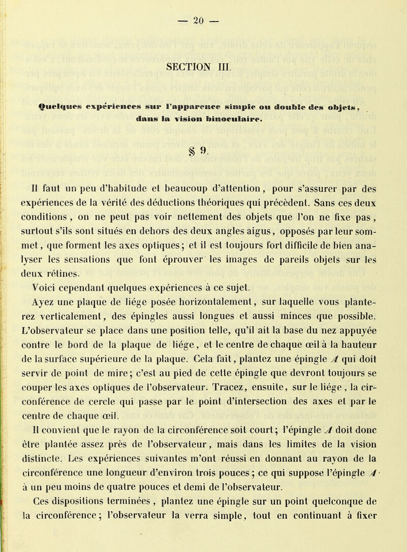 SECTION III. Quelques expériences sua* l'apparence simple ou double êtes objets, dans la vision binoculaire. Il faut un peu d'habitude et beaucoup d'attention, pour s'assurer par des expériences de la vérité des déductions théoriques qui précèdent. Sans ces deux conditions , on ne peut pas voir nettement des objets que l'on ne fixe pas, surtout s'ils sont situés en dehors des deux angles aigus, opposés par leur som- met , que forment les axes optiques; et il est toujours fort difficile de bien ana- lyser les sensations que font éprouver les images de pareils objets sur les deux rétines. Voici cependant quelques expériences à ce sujet. Ayez une plaque de liège posée horizontalement, sur laquelle vous plante- rez verticalement, des épingles aussi longues et aussi minces que possible. L'observateur se place dans une position telle, qu'il ait la base du nez appuyée contre le bord de la plaque de liège, et le centre de chaque œil à la hauteur de la surface supérieure de la plaque. Gela fait, plantez une épingle A qui doit servir de point de mire; c'est au pied de cette épingle que devront toujours se couper les axes optiques de l'observateur. Tracez, ensuite, sur le liège , la cir- conférence de cercle qui passe par le point d'intersection des axes et par le centre de chaque œil. Il convient que le rayon de la circonférence soit court; l'épingle A doit donc être plantée assez près de l'observateur, mais dans les limites de la vision distincte. Les expériences suivantes m'ont réussi en donnant au rayon de la circonférence une longueur d'environ trois pouces; ce qui suppose l'épingle A à un peu moins de quatre pouces et demi de l'observateur. Ces dispositions terminées , plantez une épingle sur un point quelconque de la circonférence; l'observateur la verra simple, tout en continuant à fixer