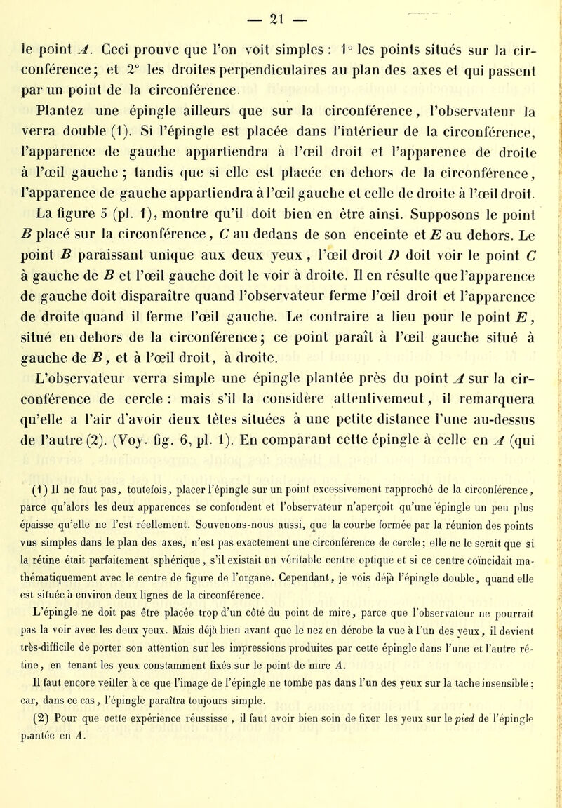 le point A. Ceci prouve que l'on voit simples : 1° les points situés sur la cir- conférence; et 2° les droites perpendiculaires au plan des axes et qui passent par un point de la circonférence. Plantez une épingle ailleurs que sur la circonférence, l'observateur la verra double (1). Si l'épingle est placée dans l'intérieur de la circonférence, l'apparence de gauche appartiendra à l'œil droit et l'apparence de droite à l'œil gauche ; tandis que si elle est placée en dehors de la circonférence, l'apparence de gauche appartiendra à l'œil gauche et celle de droite à l'œil droit. La figure 5 (pl. 1), montre qu'il doit bien en être ainsi. Supposons le point B placé sur la circonférence, C au dedans de son enceinte et E au dehors. Le point B paraissant unique aux deux yeux, l'œil droit D doit voir le point C à gauche de B et l'œil gauche doit le voir à droite. Il en résulte que l'apparence de gauche doit disparaître quand l'observateur ferme l'œil droit et l'apparence de droite quand il ferme l'œil gauche. Le contraire a lieu pour le point E, situé en dehors de la circonférence ; ce point paraît à l'œil gauche situé à gauche de B, et à l'œil droit , à droite. L'observateur verra simple une épingle plantée près du point A sur la cir- conférence de cercle : mais s'il la considère attenlivemeut, il remarquera qu'elle a l'air d'avoir deux tètes situées à une petite distance l'une au-dessus de l'autre (2). (Voy. fig. 6, pl. 1). En comparant cette épingle à celle en A (qui (1) Il ne faut pas, toutefois, placer l'épingle sur un point excessivement rapproché de la circonférence, parce qu'alors les deux apparences se confondent et l'observateur n'aperçoit qu'une épingle un peu plus épaisse qu'elle ne l'est réellement. Souvenons-nous aussi, que la courbe formée par la réunion des points vus simples dans le plan des axes, n'est pas exactement une circonférence de cercle ; eUe ne le serait que si la rétine était parfaitement sphérique, s'il existait un véritable centre optique et si ce centre coïncidait ma- thématiquement avec le centre de figure de l'organe. Cependant, je vois déjà l'épingle double, quand elle est située à environ deux lignes de la circonférence. L'épingle ne doit pas être placée trop d'un côté du point de mire, parce que l'observateur ne pourrait pas la voir avec les deux yeux. Mais déjà bien avant que le nez en dérobe la vue à l'un des yeux, il devient très-difficile de porter son attention sur les impressions produites par cette épingle dans l'une et l'autre ré- tine, en tenant les yeux constamment fixés sur le point de mire A. Il faut encore veiller à ce que l'image de l'épingle ne tombe pas dans l'un des yeux sur la tache insensible : car, dans ce cas, l'épingle paraîtra toujours simple. (2) Pour que cette expérience réussisse , il faut avoir bien soin de fixer les yeux sur le pied de FépingJp p.antée en A.