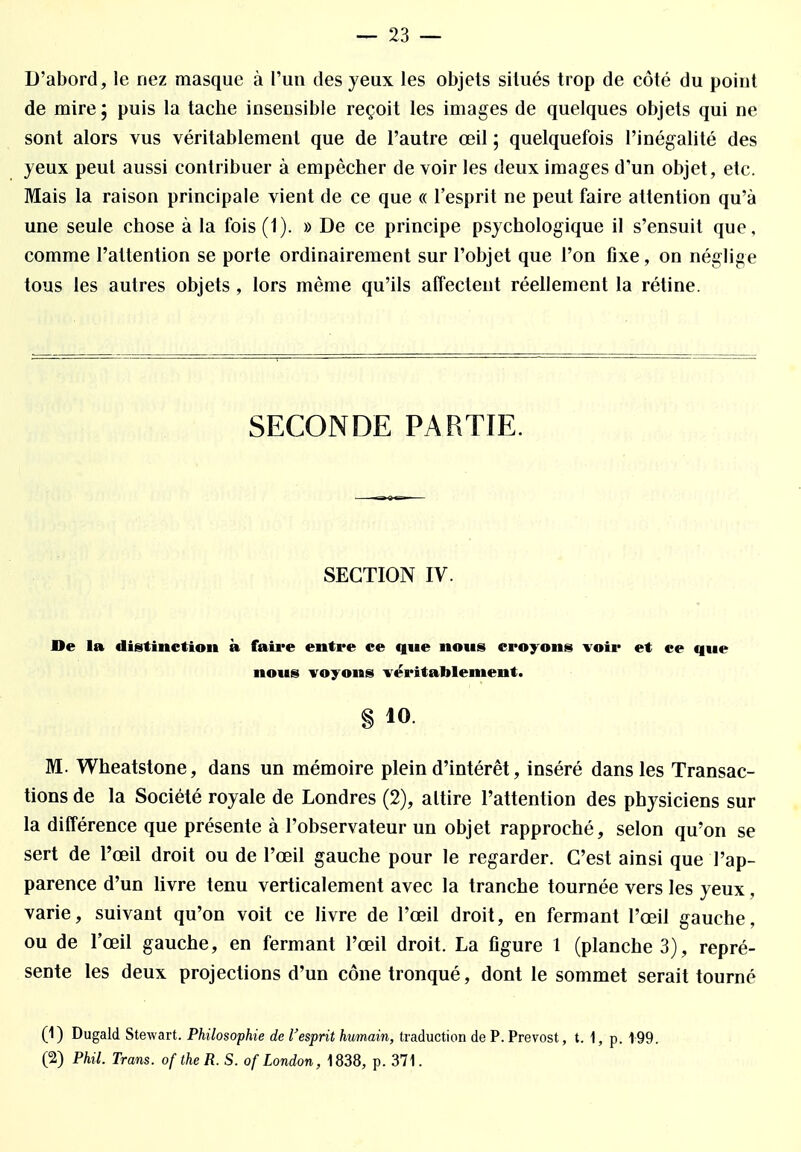 D'abord, le nez masque à l'un des yeux les objets situés trop de côté du point de mire; puis la tache insensible reçoit les images de quelques objets qui ne sont alors vus véritablement que de l'autre œil ; quelquefois l'inégalité des yeux peut aussi contribuer à empêcher de voir les deux images d'un objet, etc. Mais la raison principale vient de ce que « l'esprit ne peut faire attention qu'à une seule chose à la fois (1). » De ce principe psychologique il s'ensuit que, comme l'attention se porte ordinairement sur l'objet que l'on fixe, on néglige tous les autres objets , lors même qu'ils affectent réellement la rétine. SECONDE PARTIE. SECTION IV. De la distinction à faire entre ce qne nous croyons voir et ce que nous voyons véritablement. § 10. M. Wheatstone, dans un mémoire plein d'intérêt, inséré dans les Transac- tions de la Société royale de Londres (2), attire l'attention des physiciens sur la différence que présente à l'observateur un objet rapproché, selon qu'on se sert de l'œil droit ou de l'œil gauche pour le regarder. C'est ainsi que l'ap- parence d'un livre tenu verticalement avec la tranche tournée vers les yeux, varie, suivant qu'on voit ce livre de l'œil droit, en fermant l'œil gauche, ou de l'œil gauche, en fermant l'œil droit. La figure 1 (planche 3), repré- sente les deux projections d'un cône tronqué, dont le sommet serait tourné (1) Dugald Stewart. Philosophie de l'esprit humain, traduction de P. Prévost, t. 1, p. 199. (2) Phil. Trans. oftheR. S. ofLondon, 1838, p. 371.