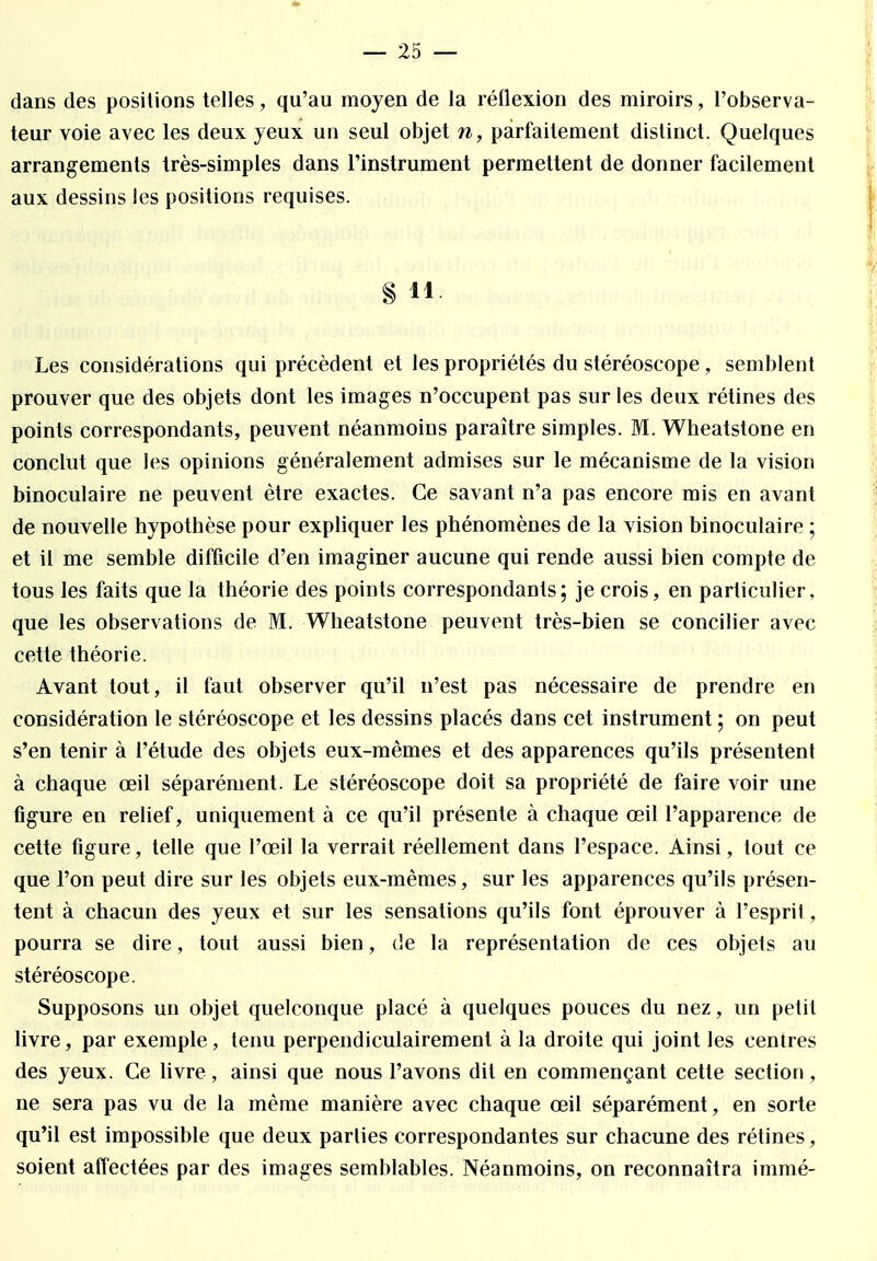 dans des positions telles, qu'au moyen de la réflexion des miroirs, l'observa- teur voie avec les deux yeux un seul objet n, parfaitement distinct. Quelques arrangements très-simples dans l'instrument permettent de donner facilement aux dessins les positions requises. § 11 Les considérations qui précèdent et les propriétés du stéréoscope, semblent prouver que des objets dont les images n'occupent pas sur les deux rétines des points correspondants, peuvent néanmoins paraître simples. M. Wheatstone en conclut que les opinions généralement admises sur le mécanisme de la vision binoculaire ne peuvent être exactes. Ce savant n'a pas encore mis en avant de nouvelle hypothèse pour expliquer les phénomènes de la vision binoculaire ; et il me semble difficile d'en imaginer aucune qui rende aussi bien compte de tous les faits que la théorie des points correspondants; je crois, en particulier, que les observations de M. Wheatstone peuvent très-bien se concilier avec cette théorie. Avant tout, il faut observer qu'il n'est pas nécessaire de prendre en considération le stéréoscope et les dessins placés dans cet instrument ; on peut s'en tenir à l'étude des objets eux-mêmes et des apparences qu'ils présentent à chaque œil séparément. Le stéréoscope doit sa propriété de faire voir une figure en relief, uniquement à ce qu'il présente à chaque œil l'apparence de cette figure, telle que l'œil la verrait réellement dans l'espace. Ainsi, tout ce que l'on peut dire sur les objets eux-mêmes, sur les apparences qu'ils présen- tent à chacun des yeux et sur les sensations qu'ils font éprouver à l'esprit, pourra se dire, tout aussi bien, de la représentation de ces objets au stéréoscope. Supposons un objet quelconque placé à quelques pouces du nez, un petit livre, par exemple, tenu perpendiculairement à la droite qui joint les centres des yeux. Ce livre, ainsi que nous l'avons dit en commençant cette section , ne sera pas vu de la même manière avec chaque œil séparément, en sorte qu'il est impossible que deux parties correspondantes sur chacune des rétines, soient affectées par des images semblables. Néanmoins, on reconnaîtra immé-