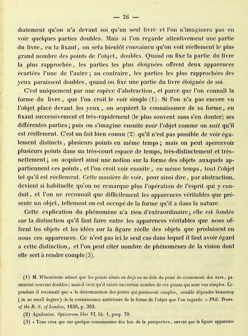 diatement qu'on n'a devant soi qu'un seul livre et l'on n'imaginera pas en voir quelques parties doubles. Mais si Ton regarde attentivement une partie du livre, en la fixant, on sera bientôt convaincu qu'on voit réellement le plus grand nombre des points de l'objet, doubles. Quand on fixe la partie du livre la plus rapprochée, les parties les plus éloignées offrent deux apparences écartées l'une de l'autre; au contraire, les parties les plus rapprochées des yeux paraissent doubles, quand on fixe une partie du livre éloignée de soi. C'est uniquement par une espèce d'abstraction, et parce que l'on connaît la forme du livre, que l'on croit le voir simple (1). Si l'on n'a pas encore vu l'objet placé devant les yeux, on acquiert la connaissance de sa forme, en fixant successivement et très-rapidement (le plus souvent sans s'en douter) ses différentes parties ; puis on s'imagine ensuite voir l'objet comme on sait qu'il est réellement. C'est un fait bien connu (2) qu'il n'est pas possible de voir éga- lement distincts, plusieurs points en même temps ; mais on peut apercevoir plusieurs points dans un très-court espace de temps, très-distinctement et très- nettement; on acquiert ainsi une notion sur la forme des objets auxquels ap- partiennent ces points, et l'on croit voir ensuite , en même temps, tout l'objet tel qu'il est réellement. Cette manière de voir, pour ainsi dire, par abstraction, devient si habituelle qu'on ne remarque plus l'opération de l'esprit qui y con- duit , et l'on ne reconnaît que difficilement les apparences véritables que pré- sente un objet, tellement on est occupé de la forme qu'il a dans la nature- Cette explication du phénomène n'a rien d'extraordinaire; elle est fondée sur la distinction qu'il faut faire entre les apparences véritables que nous of- frent les objets et les idées sur la figure réelle des objets que produisent en nous ces apparences. Ce n'est pas ici le seul cas dans lequel il faut avoir égard à celte distinction, et l'on peut citer nombre de phénomènes de la vision dont elle sert à rendre compte (3). (1) M. Wheatstone admet que les points situés en deçà ou au delà du point de croisement des axes, pa- raissent souvent doubles ; mais il croit qu'il existe un certain nombre de ces points qui sont vus simples. Ce- pendant il reconnaît que <t la détermination des points qui paraissent simples, semble dépendre beaucoup (in no small degree) delà connaissance antérieure de la forme de l'objet que l'on regarde, s PMI. Trans. of the R. S. ofLondon, 1838, p. 393. (2) Aguilonius. Opticorum libri VI, lib. 1, prop. 79. (3) « Tous ceux qui ont quelque connaissance des lois de la perspective, savent que la figure apparente