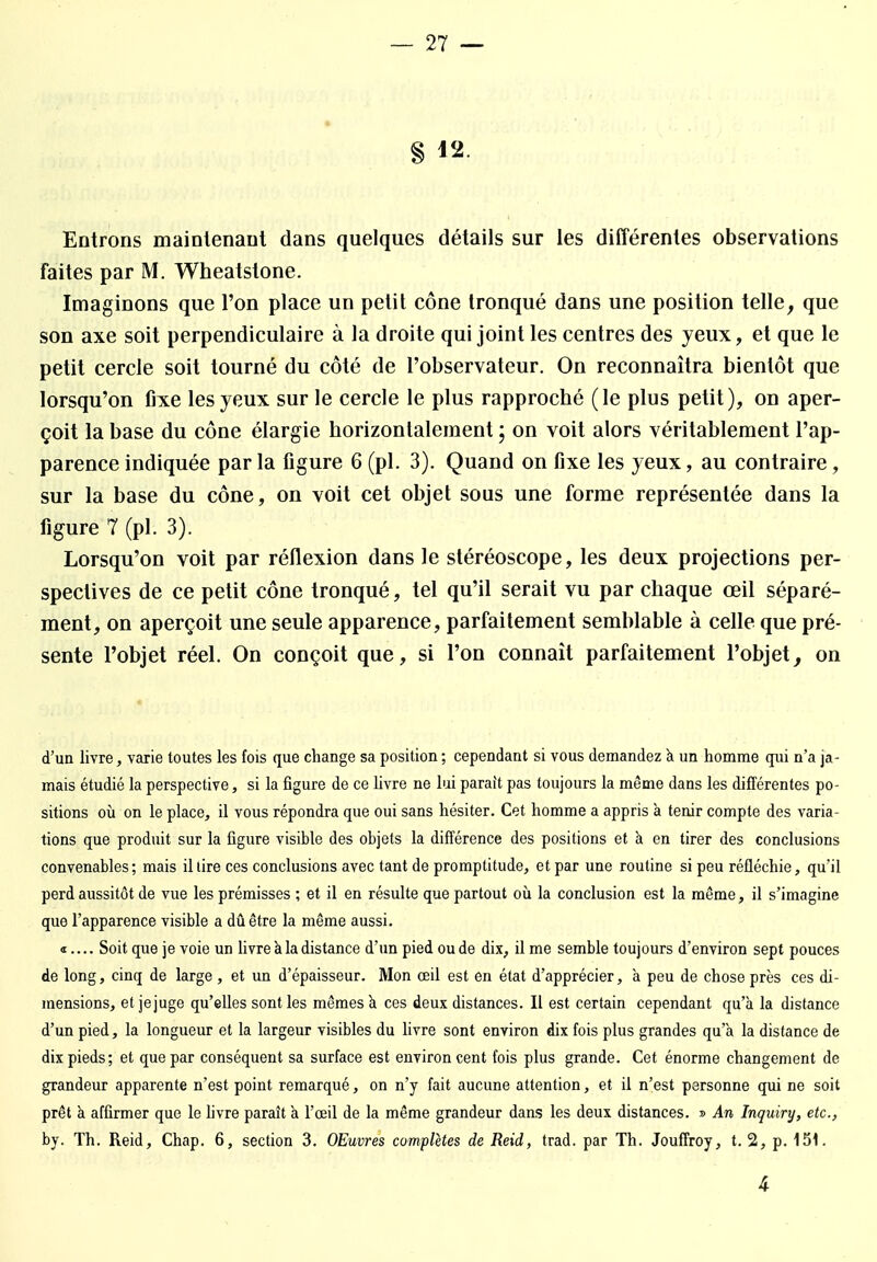 § 12. Entrons maintenant dans quelques détails sur les différentes observations faites par M. Wheatslone. Imaginons que l'on place un petit cône tronqué dans une position telle, que son axe soit perpendiculaire à la droite qui joint les centres des yeux, et que le petit cercle soit tourné du côté de l'observateur. On reconnaîtra bientôt que lorsqu'on fixe les yeux sur le cercle le plus rapproché (le plus petit), on aper- çoit la base du cône élargie horizontalement ; on voit alors véritablement l'ap- parence indiquée par la figure 6 (pl. 3). Quand on fixe les yeux, au contraire , sur la base du cône, on voit cet objet sous une forme représentée dans la figure 7 (pl. 3). Lorsqu'on voit par réflexion dans le stéréoscope, les deux projections per- spectives de ce petit cône tronqué, tel qu'il serait vu par chaque œil séparé- ment, on aperçoit une seule apparence, parfaitement semblable à celle que pré- sente l'objet réel. On conçoit que, si l'on connaît parfaitement l'objet, on d'un livre, varie toutes les fois que change sa position ; cependant si vous demandez à un homme qui n'a ja- mais étudié la perspective, si la figure de ce livre ne lui parait pas toujours la même dans les différentes po- sitions où on le place, il vous répondra que oui sans hésiter. Cet homme a appris à tenir compte des varia- tions que produit sur la figure visible des objets la différence des positions et à en tirer des conclusions convenables ; mais il tire ces conclusions avec tant de promptitude, et par une routine si peu réfléchie, qu'il perd aussitôt de vue les prémisses ; et il en résulte que partout où la conclusion est la même, il s'imagine que l'apparence visible a dû être la même aussi. «.... Soit que je voie un livre à la distance d'un pied ou de dix, il me semble toujours d'environ sept pouces de long, cinq de large , et un d'épaisseur. Mon œil est en état d'apprécier, a peu de chose près ces di- mensions, et jejuge qu'elles sont les mêmes à ces deux distances. Il est certain cependant qu'à la distance d'un pied, la longueur et la largeur visibles du livre sont environ dix fois plus grandes qu'à la distance de dix pieds; et que par conséquent sa surface est environ cent fois plus grande. Cet énorme changement de grandeur apparente n'est point remarqué, on n'y fait aucune attention, et il n'est personne qui ne soit prêt à affirmer que le livre paraît à l'œil de la même grandeur dans les deux distances. » An Inquiry, etc., by. Th. Reid, Chap. 6, section 3. OEuvres complètes de Reid, trad. par Th. Jouffroy, t. 2, p. 151. 4