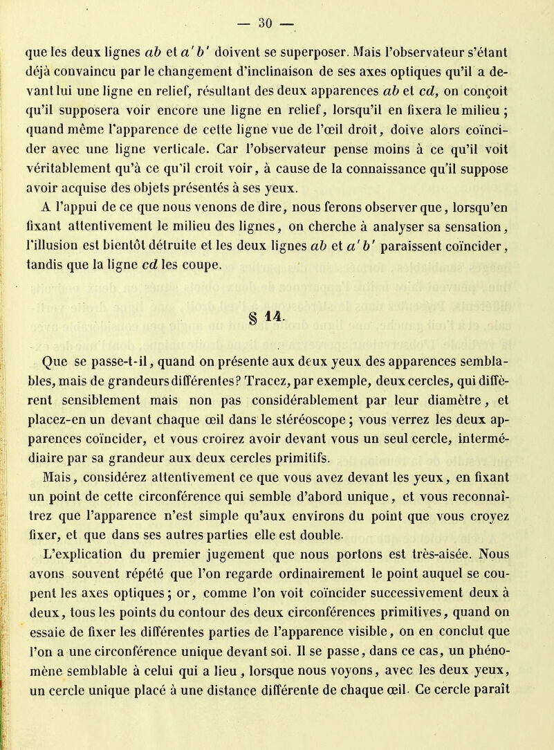 que les deux lignes ab et a' b' doivent se superposer. Mais l'observateur s'étant déjà convaincu par le changement d'inclinaison de ses axes optiques qu'il a de- vant lui une ligne en relief, résultant des deux apparences ab et cd, on conçoit qu'il supposera voir encore une ligne en relief, lorsqu'il en fixera le milieu ; quand même l'apparence de cette ligne vue de l'œil droit, doive alors coïnci- der avec une ligne verticale. Car l'observateur pense moins à ce qu'il voit véritablement qu'à ce qu'il croit voir, à cause de la connaissance qu'il suppose avoir acquise des objets présentés à ses yeux. A l'appui de ce que nous venons de dire, nous ferons observer que, lorsqu'en fixant attentivement le milieu des lignes, on cherche à analyser sa sensation, l'illusion est bientôt détruite et les deux lignes abeta'b' paraissent coïncider, tandis que la ligne cd les coupe. § 14. Que se passe-t-il, quand on présente aux deux yeux des apparences sembla- bles, mais de grandeurs différentes? Tracez, par exemple, deux cercles, qui diffè- rent sensiblement mais non pas considérablement par leur diamètre, et placez-en un devant chaque œil dans le stéréoscope ; vous verrez les deux ap- parences coïncider, et vous croirez avoir devant vous un seul cercle, intermé- diaire par sa grandeur aux deux cercles primitifs. Mais, considérez attentivement ce que vous avez devant les yeux, en fixant un point de cette circonférence qui semble d'abord unique, et vous reconnaî- trez que l'apparence n'est simple qu'aux environs du point que vous croyez fixer, et que dans ses autres parties elle est double. L'explication du premier jugement que nous portons est très-aisée. Nous avons souvent répété que l'on regarde ordinairement le point auquel se cou- pent les axes optiques; or, comme l'on voit coïncider successivement deux à deux, tous les points du contour des deux circonférences primitives, quand on essaie de fixer les différentes parties de l'apparence visible, on en conclut que l'on a une circonférence unique devant soi. II se passe, dans ce cas, un phéno- mène semblable à celui qui a lieu , lorsque nous voyons, avec les deux yeux, un cercle unique placé à une distance différente de chaque œil- Ce cercle paraît