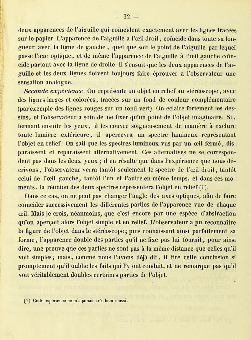 deux apparences de l'aiguille qui coïncident exactement avec les lignes tracées sur le papier. L'apparence de l'aiguille à l'œil droit, coïncide dans toute sa lon- gueur avec la ligne de gauche , quel que soit le point de l'aiguille par lequel passe l'axe optique, et de même l'apparence de l'aiguille à l'œil gauche coïn- cide partout avec la ligne de droite. Il s'ensuit que les deux apparences de l'ai- guille et les deux lignes doivent toujours faire éprouver à l'observateur une sensation analogue. Seconde expérience. On représente un objet en relief au stéréoscope, avec des lignes larges et colorées, tracées sur un fond de couleur complémentaire (par exemple des lignes rouges sur un fond vert). On éclaire fortement les des- sins, et l'observateur a soin de ne fixer qu'un point de l'objet imaginaire. Si, fermant ensuite les yeux, il les couvre soigneusement de manière à exclure toute lumière extérieure, il apercevra un spectre lumineux représentant l'objet en relief. On sait que les spectres lumineux vus par un œil fermé, dis- paraissent et reparaissent alternativement. Ces alternatives ne se correspon- dent pas dans les deux yeux ; il en résulte que dans l'expérience que nous dé- crivons , l'observateur verra tantôt seulement le spectre de l'œil droit, tantôt celui de l'œil gauche, tantôt l'un et l'autre en même temps, et dans ces mo- ments, la réunion des deux spectres représentera l'objet en relief (1). Dans ce cas, on ne peut pas changer l'angle des axes optiques, afin de faire coïncider successivement les différentes parties de l'apparence vue de chaque œil. Mais je crois, néanmoins, que c'est encore par une espèce d'abstraction qu'on aperçoit alors l'objet simple et en relief. L'observateur a pu reconnaître la figure de l'objet dans le stéréoscope ; puis connaissant ainsi parfaitement sa forme, l'apparence double des parties qu'il ne fixe pas lui fournit, pour ainsi dire, une preuve que ces parties ne sont pas à la même distance que celles qu'il voit simples; mais, comme nous l'avons déjà dit, il tire cette conclusion si promptement qu'il oublie les faits qui l'y ont conduit, et ne remarque pas qu'il voit véritablement doubles certaines parties de l'objet. (1) Cette expérience ne m'a jamais très-bien réussi.