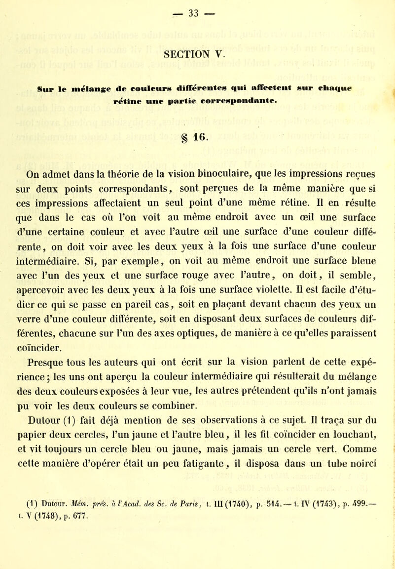 SECTION V. Sur le mélange de couleurs différentes qui affectent sur chaque rétine une partie correspondante. § 16. On admet dans la théorie de la vision binoculaire, que les impressions reçues sur deux points correspondants, sont perçues de la même manière que si ces impressions affectaient un seul point d'une même rétine. Il en résulte que dans le cas où l'on voit au même endroit avec un œil une surface d'une certaine couleur et avec l'autre œil une surface d'une couleur diffé- rente, on doit voir avec les deux yeux à la fois une surface d'une couleur intermédiaire. Si, par exemple, on voit au même endroit une surface bleue avec l'un des yeux et une surface rouge avec l'autre, on doit, il semble, apercevoir avec les deux yeux à la fois une surface violette. Il est facile d'étu- dier ce qui se passe en pareil cas, soit en plaçant devant chacun des yeux un verre d'une couleur différente, soit en disposant deux surfaces de couleurs dif- férentes, chacune sur l'un des axes optiques, de manière à ce qu'elles paraissent coïncider. Presque tous les auteurs qui ont écrit sur la vision parlent de cette expé- rience ; les uns ont aperçu la couleur intermédiaire qui résulterait du mélange des deux couleurs exposées à leur vue, les autres prétendent qu'ils n'ont jamais pu voir les deux couleurs se combiner. Dutour (1) fait déjà mention de ses observations à ce sujet. Il traça sur du papier deux cercles, l'un jaune et l'autre bleu, il les fit coïncider en louchant, et vit toujours un cercle bleu ou jaune, mais jamais un cercle vert. Comme cette manière d'opérer était un peu fatigante, il disposa dans un tube noirci (1) Dutour. Mém, prés, à l'Acad. des Se. de Paris , t. 111(1740), p. 514.— t. IV (1743), p. 499.— t. V (1748), p. 677.