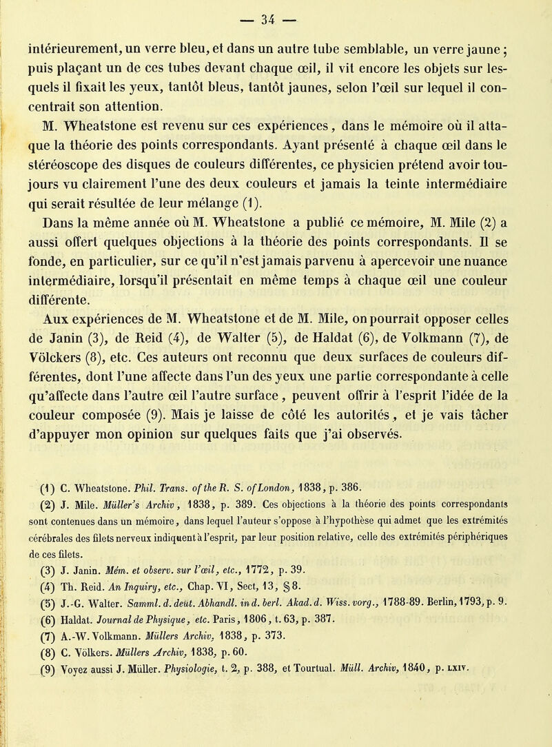 intérieurement, un verre bleu, et dans un autre tube semblable, un verre jaune ; puis plaçant un de ces tubes devant cbaque œil, il vit encore les objets sur les- quels il fixait les yeux, tantôt bleus, tantôt jaunes, selon l'œil sur lequel il con- centrait son attention. M. Wheatstone est revenu sur ces expériences, dans le mémoire où il atta- que la théorie des points correspondants. Ayant présenté à chaque œil dans le stéréoscope des disques de couleurs différentes, ce physicien prétend avoir tou- jours vu clairement l'une des deux couleurs et jamais la teinte intermédiaire qui serait résultée de leur mélange (1). Dans la même année où M. Wheatstone a publié ce mémoire, M. Mile (2) a aussi offert quelques objections à la théorie des points correspondants. Il se fonde, en particulier, sur ce qu'il n'est jamais parvenu à apercevoir une nuance intermédiaire, lorsqu'il présentait en même temps à chaque œil une couleur différente. Aux expériences de M. Wheatstone et de M. Mile, on pourrait opposer celles de Janin (3), de Reid (4), de Walter (5), de Haldat (6), de Volkmann (7), de Vôlckers (8), etc. Ces auteurs ont reconnu que deux surfaces de couleurs dif- férentes, dont l'une affecte dans l'un des yeux une partie correspondante à celle qu'affecte dans l'autre œil l'autre surface, peuvent offrir à l'esprit l'idée de la couleur composée (9). Mais je laisse de côté les autorités , et je vais tâcher d'appuyer mon opinion sur quelques faits que j'ai observés. (1) C. Wheatstone. Phil. Trans. oftheR. S. ofLondon, 1838, p. 386. (2) J. Mile. Miïller's Archiv, 1838, p. 389. Ces objections à la théorie des points correspondants sont contenues dans un mémoire, dans lequel l'auteur s'oppose à l'hypothèse qui admet que les extrémités cérébrales des filets nerveux indiquent à l'esprit, par leur position relative, celle des extrémités périphériques de ces filets. (3) J. Janin. Mém. et observ. sur l'œil, etc., 1772, p. 39. (4) Th. Reid. An Inquiry, etc., Chap. VI, Sect, 13, §8. (5) J.-G. Walter. Samml.d.deut. Abhandl. ind. berl. Akad.d. Wiss.vorg., 1788-89. Berlin, 1793,p. 9. (6) Haldat. Journal de Physique, etc. Paris, 1806, t. 63, p. 387. (7) A.-W. Volkmann. Mùllers Archiv, 1838, p. 373. (8) C. Volkers. Milliers Archiv, 1838, p. 60. (9) Voyez aussi J. Millier. Physiologie, t. 2, p. 388, etTourtual. Mùll Archiv, 1840, p. lxiv.