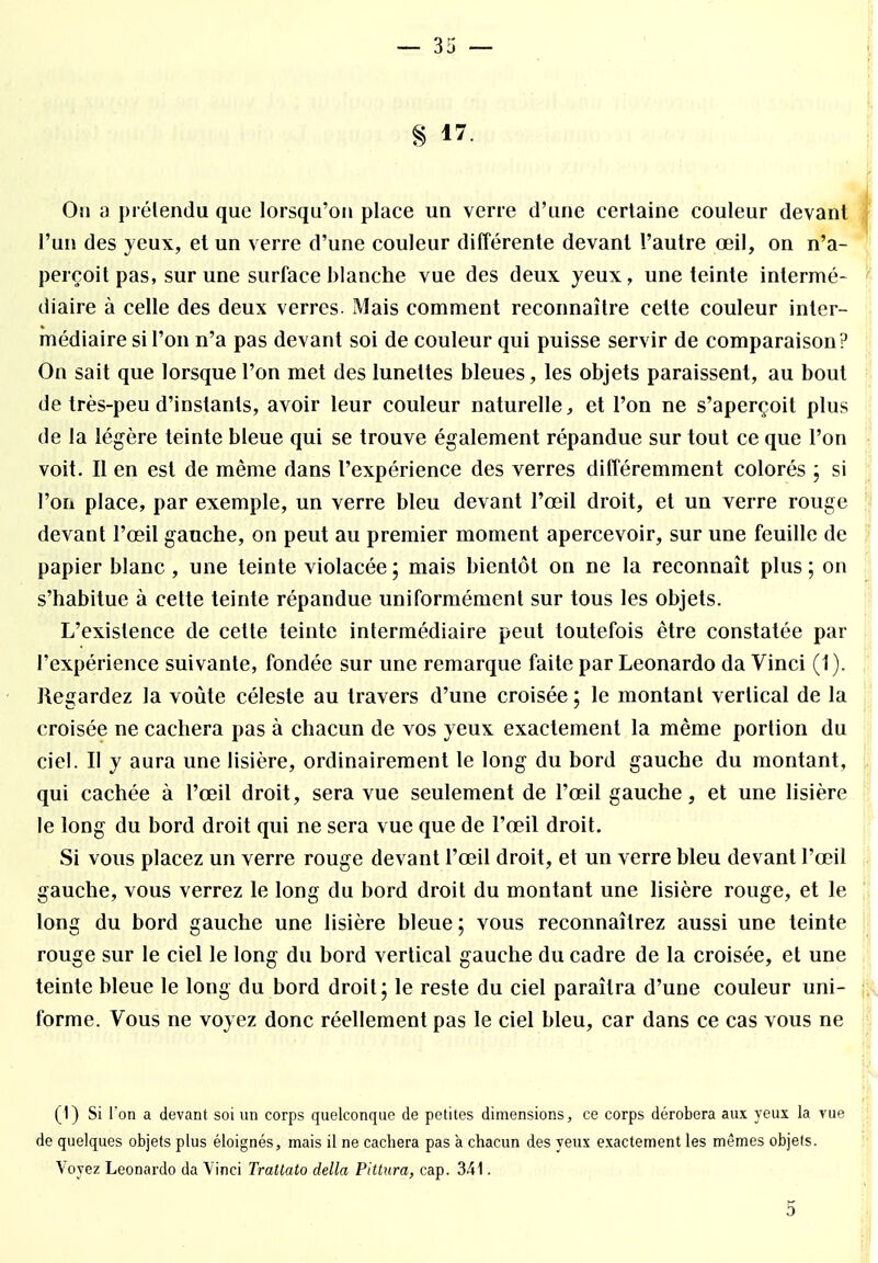 § 17. On à prétendu que lorsqu'on place un verre d'une certaine couleur devant l'un des yeux, et un verre d'une couleur différente devant l'autre œil, on n'a- perçoit pas, sur une surface blanche vue des deux yeux, une teinte intermé- diaire à celle des deux verres. ±Mais comment reconnaître cette couleur inter- médiaire si l'on n'a pas devant soi de couleur qui puisse servir de comparaison? On sait que lorsque l'on met des lunettes bleues, les objets paraissent, au bout de très-peu d'instants, avoir leur couleur naturelle, et l'on ne s'aperçoit plus de la légère teinte bleue qui se trouve également répandue sur tout ce que l'on voit. Il en est de même dans l'expérience des verres différemment colorés ; si l'on place, par exemple, un verre bleu devant l'œil droit, et un verre rouge devant l'œil gauche, on peut au premier moment apercevoir, sur une feuille de papier blanc, une teinte violacée ; mais bientôt on ne la reconnaît plus ; on s'habitue à cette teinte répandue uniformément sur tous les objets. L'existence de cette teinte intermédiaire peut toutefois être constatée par l'expérience suivante, fondée sur une remarque faite par Leonardo da Vinci (1). Regardez la voûte céleste au travers d'une croisée ; le montant vertical de la croisée ne cachera pas à chacun de vos yeux exactement la même portion du ciel. Il y aura une lisière, ordinairement le long du bord gauche du montant, qui cachée à l'œil droit, sera vue seulement de l'œil gauche, et une lisière le long du bord droit qui ne sera vue que de l'œil droit. Si vous placez un verre rouge devant l'œil droit, et un verre bleu devant l'œil gauche, vous verrez le long du bord droit du montant une lisière rouge, et le long du bord gauche une lisière bleue; vous reconnaîtrez aussi une teinte rouge sur le ciel le long du bord vertical gauche du cadre de la croisée, et une teinte bleue le long du bord droit; le reste du ciel paraîtra d'une couleur uni- forme. Vous ne voyez donc réellement pas le ciel bleu, car dans ce cas vous ne (1) Si l'on a devant soi un corps quelconque de petites dimensions, ce corps dérobera aux yeux la vue de quelques objets plus éloignés, mais il ne cachera pas à chacun des yeux exactement les mêmes objets. Voyez Leonardo da Vinci Tratlato délia Pittura, cap. 341. 5