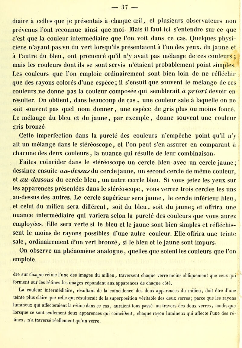 diaire à celles que je présentais à chaque œil, et plusieurs observateurs non prévenus l'ont reconnue ainsi que moi. Mais il faut ici s'entendre sur ce que c'est que la couleur intermédiaire que l'on voit dans ce cas. Quelques physi- ciens n'ayant pas vu du vert lorsqu'ils présentaient à l'un des yeux, du jaune et à l'autre du bleu, ont prononcé qu'il n'y avait pas mélange de ces couleurs ; mais les couleurs dont ils se sont servis n'étaient probablement point simples. Les couleurs que Ton emploie ordinairement sont bien loin de ne réfléchir que des rayons colorés d'une espèce; il s'ensuit que souvent le mélange de ces couleurs ne donne pas la couleur composée qui semblerait à priori devoir en résulter. On obtient, dans beaucoup de cas , une couleur sale à laquelle on ne sait souvent pas quel nom donner, une espèce de gris plus ou moins foncé. Le mélange du bleu et du jaune, par exemple, donne souvent une couleur gris bronzé. Cette imperfection dans la pureté des couleurs n'empêche point qu'il n'y ait un mélange dans le stéréoscope, et l'on peut s'en assurer en comparant à chacune des deux couleurs, la nuance qui résulte de leur combinaison. Faites coïncider dans le stéréoscope un cercle bleu avec un cercle jaune; dessinez ensuite au-dessus du cercle jaune, un second cercle de même couleur, et au-dessous du cercle bleu , un autre cercle bleu. Si vous jetez les yeux sur les apparences présentées dans le stéréoscope, vous verrez trois cercles les uns au-dessus des autres. Le cercle supérieur sera jaune, le cercle inférieur bleu, et celui du milieu sera différent, soit du bleu, soit du jaune; et offrira une nuance intermédiaire qui variera selon la pureté des couleurs que vous aurez employées. Elle sera verte si le bleu et le jaune sont bien simples et réfléchis- sent le moins de rayons possibles d'une autre couleur. Elle offrira une teinte sale, ordinairement d'un vert bronzé, si le bleu et le jaune sont impurs. On observe un phénomène analogue, quelles que soient les couleurs que l'on emploie. dre sur chaque réline l'une des images du milieu, traversent chaque verre moins obliquement que ceux qui forment sur les rétines les images répondant aux apparences de chaque côté. La couleur intermédiaire, résultant de la coïncidence des deux apparences du milieu, doit être d'une teinte plus claire que «elle qui résulterait de la superposition véritable des deux verres ; parce que les rayons lumineux qui affecteraient la rétine dans ce cas, auraient tous passé au travers des deux verres, tandis que lorsque ce sont seulement deux apparences qui coïncident, chaque rayon lumineux qui affecte l'une des ré- tines , n'a traversé réellement qu'un verre.