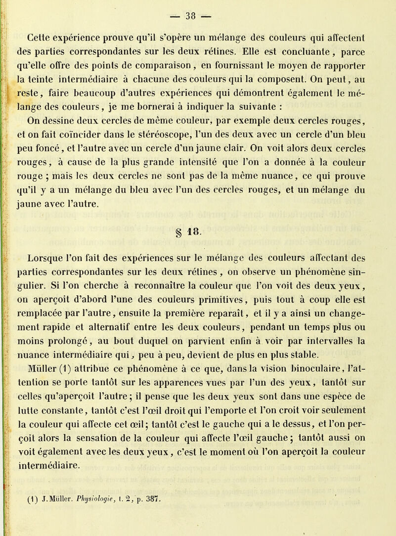 Cette expérience prouve qu'il s'opère un mélange des couleurs qui affectent des parties correspondantes sur les deux rétines. Elle est concluante, parce qu'elle offre des points de comparaison -, en fournissant le moyen de rapporter la teinte intermédiaire à chacune des couleurs qui la composent. On peut, au reste, faire beaucoup d'autres expériences qui démontrent également le mé- lange des couleurs, je me bornerai à indiquer la suivante : On dessine deux cercles de même couleur, par exemple deux cercles rouges, et on fait coïncider dans le stéréoscope, l'un des deux avec un cercle d'un bleu peu foncé, et l'autre avec un cercle d'un jaune clair. On voit alors deux cercles rouges, à cause de la plus grande intensité que l'on a donnée à la couleur rouge ; mais les deux cercles ne sont pas de la même nuance, ce qui prouve qu'il y a un mélange du bleu avec l'un des cercles rouges, et un mélange du jaune avec l'autre. § 18. Lorsque l'on fait des expériences sur le mélange des couleurs affectant des parties correspondantes sur les deux rétines, on observe un phénomène sin- gulier. Si l'on cherche à reconnaître la couleur que l'on voit des deux yeux, on aperçoit d'abord l'une des couleurs primitives, puis tout à coup elle est remplacée par l'autre, ensuite la première reparaît, et il y a ainsi un change- ment rapide et alternatif entre les deux couleurs, pendant un temps plus ou moins prolongé, au bout duquel on parvient enfin à voir par intervalles la nuance intermédiaire qui, peu à peu, devient de plus en plus stable. Mùller (1) attribue ce phénomène à ce que, dans la vision binoculaire, l'at- tention se porte tantôt sur les apparences vues par l'un des yeux, tantôt sur celles qu'aperçoit l'autre ; il pense que les deux yeux sont dans une espèce de lutte constante, tantôt c'est l'œil droit qui l'emporte et l'on croit voir seulement la couleur qui affecte cet œil ; tantôt c'est le gauche qui a le dessus, et l'on per- çoit alors la sensation de la couleur qui affecte l'œil gauche ; tantôt aussi on voit également avec les deux yeux, c'est le moment où l'on aperçoit la couleur intermédiaire. (1) J.Miiller. Physiologie, t. 2/p. 387.