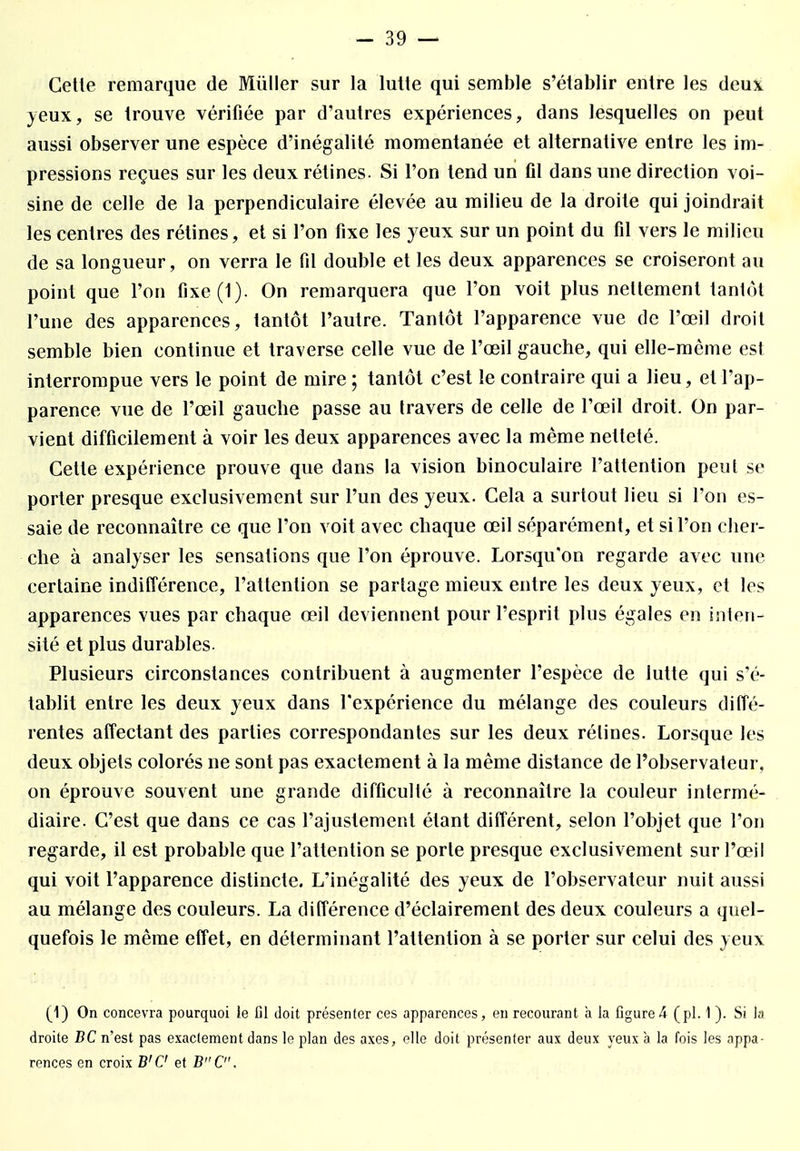 Cette remarque de Millier sur la lutte qui semble s'établir entre les deux yeux, se trouve vérifiée par d'autres expériences, dans lesquelles on peut aussi observer une espèce d'inégalité momentanée et alternative entre les im- pressions reçues sur les deux rétines. Si l'on tend un fil dans une direction voi- sine de celle de la perpendiculaire élevée au milieu de la droite qui joindrait les centres des rétines, et si l'on fixe les yeux sur un point du fil vers le milieu de sa longueur, on verra le fil double et les deux apparences se croiseront au point que l'on fixe(1). On remarquera que l'on voit plus nettement tantôt l'une des apparences, tantôt l'autre. Tantôt l'apparence vue de l'œil droit semble bien continue et traverse celle vue de l'œil gauche, qui elle-même est interrompue vers le point de mire ; tantôt c'est le contraire qui a lieu, et l'ap- parence vue de l'œil gauche passe au travers de celle de l'œil droit. On par- vient difficilement à voir les deux apparences avec la même netteté. Cette expérience prouve que dans la vision binoculaire l'attention peut se porter presque exclusivement sur l'un des yeux. Cela a surtout lieu si l'on es- saie de reconnaître ce que l'on voit avec chaque œil séparément, et si l'on cher- che à analyser les sensations que l'on éprouve. Lorsqu'on regarde avec une certaine indifférence, l'attention se partage mieux entre les deux yeux, et les apparences vues par chaque œil deviennent pour l'esprit plus égales en inten- sité et plus durables. Plusieurs circonstances contribuent à augmenter l'espèce de lutte qui s'é- tablit entre les deux yeux dans l'expérience du mélange des couleurs diffé- rentes affectant des parties correspondantes sur les deux rélines. Lorsque les deux objets colorés ne sont pas exactement à la même distance de l'observateur, on éprouve souvent une grande difficulté à reconnaître la couleur intermé- diaire. C'est que dans ce cas l'ajustement étant différent, selon l'objet que l'on regarde, il est probable que l'attention se porte presque exclusivement sur l'œil qui voit l'apparence distincte. L'inégalité des yeux de l'observateur nuit aussi au mélange des couleurs. La différence d'éclairement des deux couleurs a quel- quefois le même effet, en déterminant l'attention à se porter sur celui des yeux (1) On concevra pourquoi le fil doit présenter ces apparences, en recourant à la figure k (pl. 1 ). Si la droite BC n'est pas exactement dans le plan des axes, elle doit présenter aux deux yeux a la fois les appa- rences en croix B'C et BC.