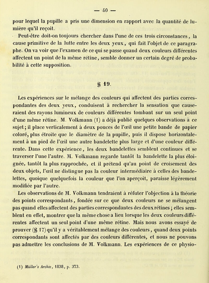 pour lequel la pupille a pris une dimension en rapport avec la quantité de lu- mière qu'il reçoit. Peut-être doit-on toujours chercher dans l'une de ces trois circonstances, la cause primitive de la lutte entre les deux yeux, qui fait l'objet de ce paragra- phe. On va voir que l'examen de ce qui se passe quand deux couleurs différentes affectent un point de la même rétine, semble donner un certain degré de proba- bilité à cette supposition, § 19. Les expériences sur le mélange des couleurs qui affectent des parties corres- pondantes des deux yeux, conduisent à rechercher la sensation que cause- raient des rayons lumineux de couleurs différentes tombant sur un seul point d'une même rétine. M. Volkmann (1) a déjà publié quelques observations à ce sujet ; il place verticalement à deux pouces de l'œil une petite bande de papier coloré, plus étroite que le diamètre de la pupille, puis il dispose horizontale- ment à un pied de l'œil une autre bandelette plus large et d'une couleur diffé- rente. Dans cette expérience, les deux bandelettes semblent continues et se traverser l'une l'autre. M. Volkmann regarde tantôt la bandelette la plus éloi- gnée, tantôt la plus rapprochée, et il prétend qu'au point de croisement des deux objets, l'œil ne distingue pas la couleur intermédiaire à celles des bande- lettes, quoique quelquefois la couleur que l'on aperçoit, paraisse légèrement modifiée par l'autre. Les observations de M. Volkmann tendraient à réfuter l'objection à la théorie des points correspondants, fondée sur ce que deux couleurs ne se mélangent pas quand elles affectent des parties correspondantes des deux rétines ; elles sem- blent en effet, montrer que la même chose a lieu lorsque les deux couleurs diffé- rentes affectent un seul point d'une même rétine. Mais nous avons essayé de prouver (§ 17) qu'il y a véritablement mélange des couleurs, quand deux points correspondants sont affectés par des couleurs différentes, et nous ne pouvons pas admettre les conclusions de M. Volkmann. Les expériences de ce physio-