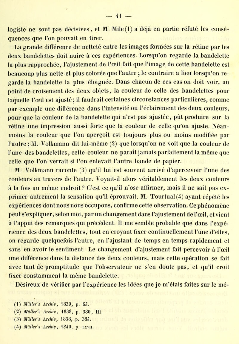 logiste ne sont pas décisives, et M. Mile(1) a déjà en partie réfuté les consé- quences que Ton pouvait en tirer. La grande différence de netteté entre les images formées sur la rétine par les deux bandelettes doit nuire à ces expériences. Lorsqu'on regarde la bandelette la plus rapprochée, l'ajustement de l'œil fait que l'image de cette bandelette est beaucoup plus nette et plus colorée que l'autre ; le contraire a lieu lorsqu'on re- garde la bandelette la plus éloignée. Dans chacun de ces cas on doit voir, au point de croisement des deux objets, la couleur de celle des bandelettes pour laquelle l'œil est ajusté; il faudrait certaines circonstances particulières, comme par exemple une différence dans l'intensité ou l'éclairement des deux couleurs, pour que la couleur de la bandelette qui n'est pas ajustée, pût produire sur la rétine une impression aussi forte que la couleur de celle qu'on ajuste. Néan- moins la couleur que l'on aperçoit est toujours plus ou moins modifiée par l'autre ; M. Volkmann dit lui-même (2) que lorsqu'on ne voit que la couleur de l'une des bandeletles, cette couleur ne paraît jamais parfaitement la même que celle que l'on verrait si l'on enlevait l'autre bande de papier. M. Volkmann raconte (3) qu'il lui est souvent arrivé d'apercevoir l'une des couleurs au travers de l'autre. Voyait-il alors véritablement les deux couleurs à la fois au même endroit ? C'est ce qu'il n'ose affirmer, mais il ne sait pas ex- primer autrement la sensation qu'il éprouvait. M. Tourtual(4) ayant répété les expériences dont nous nous occupons, confirme cette observation. Ce phénomène peut s'expliquer, selon moi, par un changement dans rajustement de l'œil, et vient à l'appui des remarques qui précèdent. 11 me semble probable que dans l'expé- rience des deux bandelettes, tout en croyant fixer continuellement l'une d'elles, on regarde quelquefois l'autre, en l'ajustant de temps en temps rapidement et sans en avoir le sentiment. Le changement d'ajustement fait percevoir à l'œil une différence dans la distance des deux couleurs, mais cette opération se fait avec tant de promptitude que l'observateur ne s'en doute pas, et qu'il croit fixer constamment la même bandelette. Désireux de vérifier par l'expérience les idées que je m'étais faites sur le mé- (1) Miiller's Archiv, 1839, p. 6,1. (2) Miiller's Archiv, 1838, p. 380, III. (3) Miiller's Archiv, 1838, p. 384. (4) Miiller's Archiv, 1840, p. lxvii.