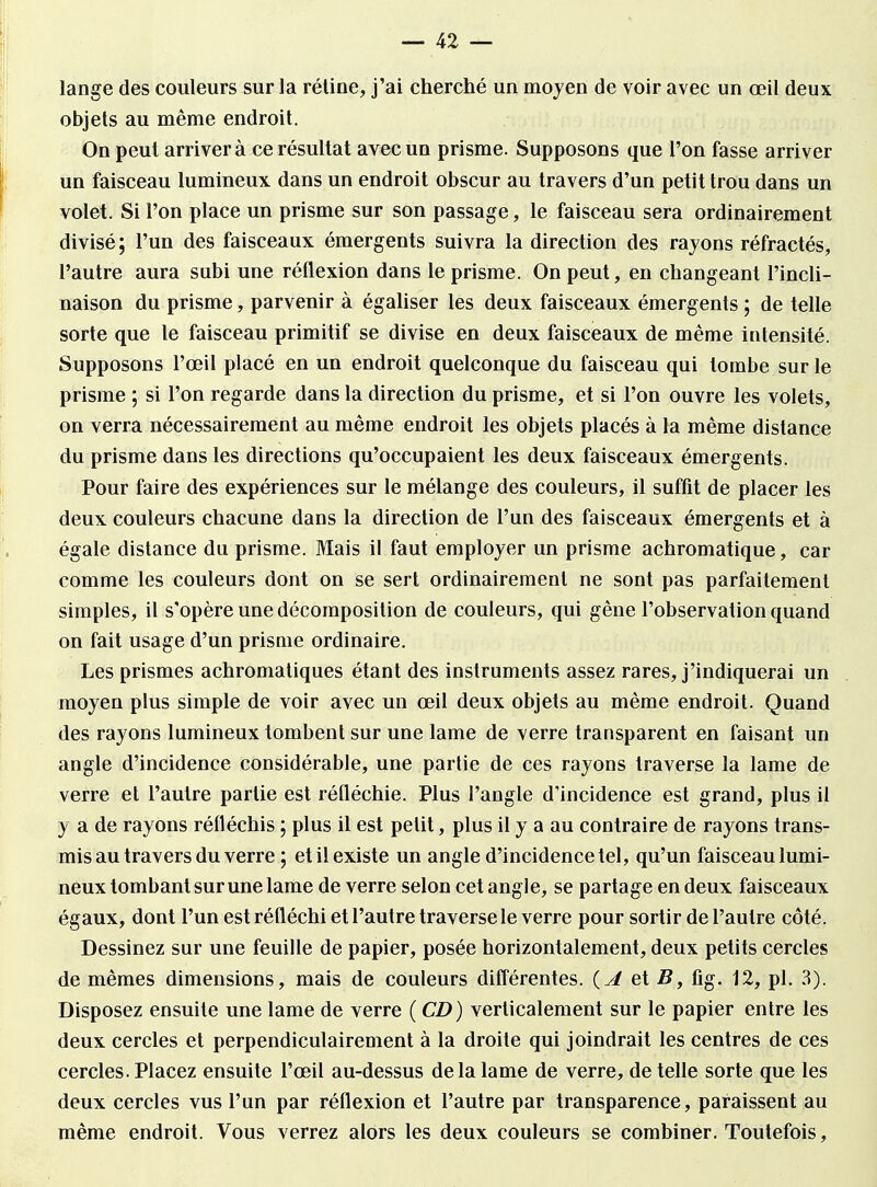 lange des couleurs sur la réline, j'ai cherché un moyen de voir avec un œil deux objets au même endroit. On peut arrivera ce résultat avec un prisme. Supposons que l'on fasse arriver un faisceau lumineux dans un endroit obscur au travers d'un petit trou dans un volet. Si l'on place un prisme sur son passage, le faisceau sera ordinairement divisé ; l'un des faisceaux émergents suivra la direction des rayons réfractés, l'autre aura subi une réflexion dans le prisme. On peut, en changeant l'incli- naison du prisme, parvenir à égaliser les deux faisceaux émergents ; de telle sorte que le faisceau primitif se divise en deux faisceaux de même intensité. Supposons l'œil placé en un endroit quelconque du faisceau qui tombe sur le prisme ; si l'on regarde dans la direction du prisme, et si l'on ouvre les volets, on verra nécessairement au même endroit les objets placés à la même distance du prisme dans les directions qu'occupaient les deux faisceaux émergents. Pour faire des expériences sur le mélange des couleurs, il suffit de placer les deux couleurs chacune dans la direction de l'un des faisceaux émergents et à égale distance du prisme. Mais il faut employer un prisme achromatique, car comme les couleurs dont on se sert ordinairement ne sont pas parfaitement simples, il s'opère une décomposition de couleurs, qui gêne l'observation quand on fait usage d'un prisme ordinaire. Les prismes achromatiques étant des instruments assez rares, j'indiquerai un moyen plus simple de voir avec un œil deux objets au même endroit. Quand des rayons lumineux tombent sur une lame de verre transparent en faisant un angle d'incidence considérable, une partie de ces rayons traverse la lame de verre et l'autre partie est réfléchie. Plus l'angle d'incidence est grand, plus il y a de rayons réfléchis ; plus il est petit, plus il y a au contraire de rayons trans- mis au travers du verre ; et il existe un angle d'incidence tel, qu'un faisceau lumi- neux tombant sur une lame de verre selon cet angle, se partage en deux faisceaux égaux, dont l'un est réfléchi et l'autre traverse le verre pour sortir de l'autre côté. Dessinez sur une feuille de papier, posée horizontalement, deux petits cercles de mêmes dimensions, mais de couleurs différentes. {A et B, fig. 12, pl. 3). Disposez ensuite une lame de verre ( CD) verticalement sur le papier entre les deux cercles et perpendiculairement à la droite qui joindrait les centres de ces cercles. Placez ensuite l'œil au-dessus de la lame de verre, dételle sorte que les deux cercles vus l'un par réflexion et l'autre par transparence, paraissent au même endroit. Vous verrez alors les deux couleurs se combiner. Toutefois,