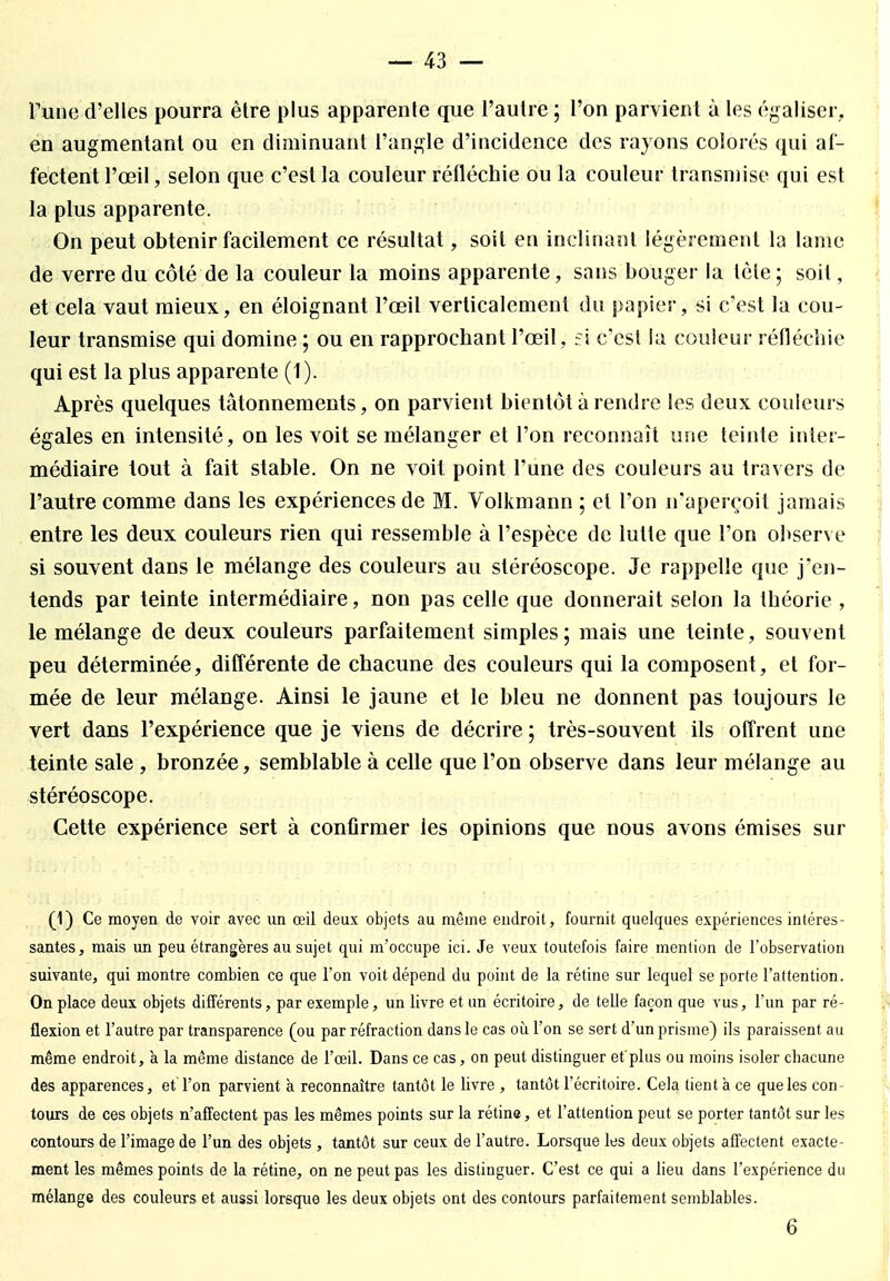 Tune d'elles pourra être plus apparente que l'autre ; l'on parvient à les égaliser, en augmentant ou en diminuant l'angle d'incidence des rayons colorés qui af- fectent l'œil, selon que c'est la couleur réfléchie ou la couleur transmise qui est la plus apparente. On peut obtenir facilement ce résultat, soit en inclinant légèrement la lame de verre du côté de la couleur la moins apparente, sans bouger la tète ; soit, et cela vaut mieux, en éloignant l'œil verticalement du papier, si c'est la cou- leur transmise qui domine ; ou en rapprochant l'œil, fi c'est la couleur réfléchie qui est la plus apparente (1). Après quelques tâtonnements, on parvient bientôt à rendre les deux couleurs égales en intensité, on les voit se mélanger et l'on reconnaît une teinte inter- médiaire tout à fait stable. On ne voit point l'une des couleurs au travers de l'autre comme dans les expériences de M. Volkmann ; et l'on n'aperçoit jamais entre les deux couleurs rien qui ressemble à l'espèce de lutte que l'on observe si souvent dans le mélange des couleurs au stéréoscope. Je rappelle que j'en- tends par teinte intermédiaire, non pas celle que donnerait selon la théorie , le mélange de deux couleurs parfaitement simples; mais une teinte, souvent peu déterminée, différente de chacune des couleurs qui la composent, et for- mée de leur mélange. Ainsi le jaune et le bleu ne donnent pas toujours le vert dans l'expérience que je viens de décrire ; très-souvent ils offrent une teinte sale , bronzée, semblable à celle que l'on observe dans leur mélange au stéréoscope. Cette expérience sert à confirmer les opinions que nous avons émises sur (1) Ce moyen de voir avec un œil deux objets au même endroit, fournit quelques expériences intéres- santes, mais un peu étrangères au sujet qui m'occupe ici. Je veux toutefois faire mention de l'observation suivante, qui montre combien ce que l'on voit dépend du point de la rétine sur lequel se porte l'attention. On place deux objets différents, par exemple, un livre et un écritoire, de telle façon que vus, l'un par ré- flexion et l'autre par transparence (ou par réfraction dans le cas où l'on se sert d'un prisme) ils paraissent au même endroit, à la même distance de l'œil. Dans ce cas, on peut distinguer et'plus ou moins isoler chacune des apparences, et l'on parvient à reconnaître tantôt le livre , tantôt l'écritoire. Cela tient à ce que les con- tours de ces objets n'affectent pas les mêmes points sur la rétine, et l'attention peut se porter tantôt sur les contours de l'image de l'un des objets , tantôt sur ceux de l'autre. Lorsque les deux objets affectent exacte- ment les mêmes points de la rétine, on ne peut pas les distinguer. C'est ce qui a lieu dans l'expérience du mélange des couleurs et aussi lorsque les deux objets ont des contours parfaitement semblables. 6