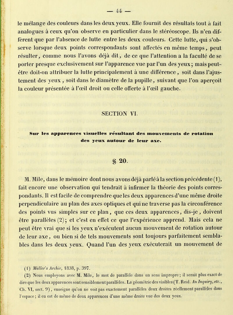 le mélange des couleurs dans les deux yeux. Elle fournit des résultats tout à fait analogues à ceux qu'on observe en particulier dans le stéréoscope. Ils n'en dif- fèrent que par l'absence de lutte entre les deux couleurs. Cette lutte, qui s'ob- serve lorsque deux points correspondants sont affectés en même temps, peut résulter, comme nous l'avons déjà dit, de ce que l'attention a la faculté de se porter presque exclusivement sur l'apparence vue par l'un des yeux; mais peut- être doit-on attribuer la lutte principalement à une différence, soit dans l'ajus- tement des yeux, soit dans le diamètre de la pupille, suivant que l'on aperçoit la couleur présentée à l'œil droit ou celle offerte à l'œil gauche. SECTION VI. Sur les apparences visuelles résultant des mouvements de rotation des yeux autour de leur axe. § 20. M. Mile, dans le mémoire dont nous avons déjà parlé à la section précédente (1), fait encore une observation qui tendrait à infirmer la théorie des points corres- pondants. Il est facile de comprendre que les deux apparences d'une même droite perpendiculaire au plan des axes optiques et qui ne traverse pas la circonférence des points vus simples sur ce plan, que ces deux apparences, dis-je, doivent être parallèles (2) ; et c'est en effet ce que l'expérience apprend. Mais cela ne peut être vrai que si les yeux n'exécutent aucun mouvement de rotation autour de leur axe, ou bien si de tels mouvements sont toujours parfaitement sembla- bles dans les deux yeux. Quand l'un des yeux exécuterait un mouvement de (1) Mûller'sArchiv, 1838, p. 397. (2) Nous employons avec M. Mile, le mot de parallèle dans un sens impropre; il serait plus exact de dire que les deux apparences sont sensiblement parallèles. La géométrie des visibles (T. Reid. Anlnquiry,etc., Ch. VI, sect. 9), enseigne qu'on ne voit pas exactement parallèles deux droites réellement parallèles dans l'espace ; il en est de même de deux apparences d'une même droite vue des deux yeux.