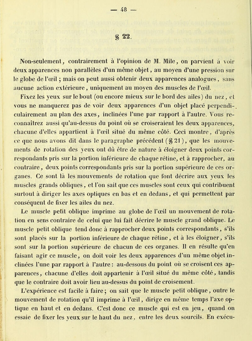 § 22. Non-seulement, contrairement à l'opinion de M. Mile, on parvient à voir deux apparences non parallèles d'un même objet, au moyen d'une pression sur le globe de l'œil ; mais on peut aussi obtenir deux apparences analogues, sans aucune action extérieure, uniquement au moyen des muscles de l'œil. Fixez les yeux sur le bout (ou encore mieux sur le bord des ailes) du nez, et vous ne manquerez pas de voir deux apparences d'un objet placé perpendi-. culairement au plan des axes, inclinées l'une par rapport à l'autre. Vous re- connaîtrez aussi qu'au-dessus du point où se croiseraient les deux apparences, chacune d'elles appartient à l'œil situé du même côté. Ceci montre, d'après ce que nous avons dit dans le paragraphe précédent (§21 ), que les mouve- ments de rotation des yeux ont dû être de nature à éloigner deux points cor- respondants pris sur la portion inférieure de chaque rétine, et à rapprocher, au contraire, deux points correspondants pris sur la portion supérieure de ces or- ganes. Ce sont là les mouvements de rotation que font décrire aux yeux les muscles grands obliques, et l'on sait que ces muscles sont ceux qui contribuent surtout à diriger les axes optiques en bas et en dedans, et qui permettent par conséquent de fixer les ailes du nez. Le muscle petit oblique imprime au globe de l'œil un mouvement de rota- tion en sens contraire de celui que lui fait décrire le muscle grand oblique. Le muscle petit oblique tend donc à rapprocher deux points correspondants, -s'ils sont placés sur la portion inférieure de chaque rétine, et à les éloigner, s'ils sont sur la portion supérieure de chacun de ces organes. Il en résulte qu'en faisant agir ce muscle, on doit voir les deux apparences d'un même objet in- clinées l'une par rapport à l'autre : au-dessous du point où se croisent ces ap- parences , chacune d'elles doit appartenir à l'œil situé du même côté, tandis que le contraire doit avoir lieu au-dessus du point de croisement. L'expérience est facile à faire; on sait que le muscle petit oblique, outre le mouvement de rotation qu'il imprime à l'œil, dirige en même temps l'axe op- tique en haut et en dedans. C'est donc ce muscle qui est en jeu, quand on essaie de fixer les yeux sur le haut du nez, entre les deux sourcils. En exécu-