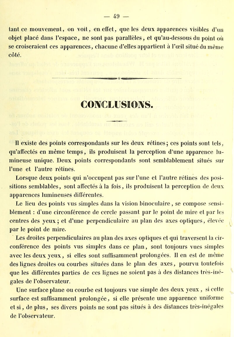 tant ce mouvement, on voit, en effet, que les deux apparences visibles d'un objet placé dans l'espace, ne sont pas parallèles, et qu'au-dessous du point où se croiseraient ces apparences, chacune d'elles appartient à l'œil situé du même côté. CONCLUSIONS. Il existe des points correspondants sur les deux rétines; ces points sont tels, qu'affectés en même temps, ils produisent la perception d'une apparence lu- mineuse unique. Deux points correspondants sont semblablement situés sur l'une et l'autre rétines. Lorsque deux points qui n'occupent pas sur l'une et l'autre rétines des posi- sitions semblables, sont affectés à la fois, ils produisent la perception de deux apparences lumineuses différentes. Le lieu des points vus simples dans la vision binoculaire, se compose sensi- blement : d'une circonférence de cercle passant par le point de mire et par les centres des yeux ; et d'une perpendiculaire au plan des axes optiques, élevée ( par le point de mire. Les droites perpendiculaires au plan des axes optiques et qui traversent la cir- conférence des points vus simples dans ce plan, sont toujours vues simples avec les deux yeux, si elles sont suffisamment prolongées. Il en est de même des lignes droites ou courbes situées dans le plan des axes, pourvu toutefois que les différentes parties de ces lignes ne soient pas à des distances très-iné- gales de l'observateur. Une surface plane ou courbe est toujours vue simple des deux yeux, si cette surface est suffisamment prolongée, si elle présente une apparence uniforme et si, de plus, ses divers points ne sont pas situés à des dislances très-inégales de l'observateur.