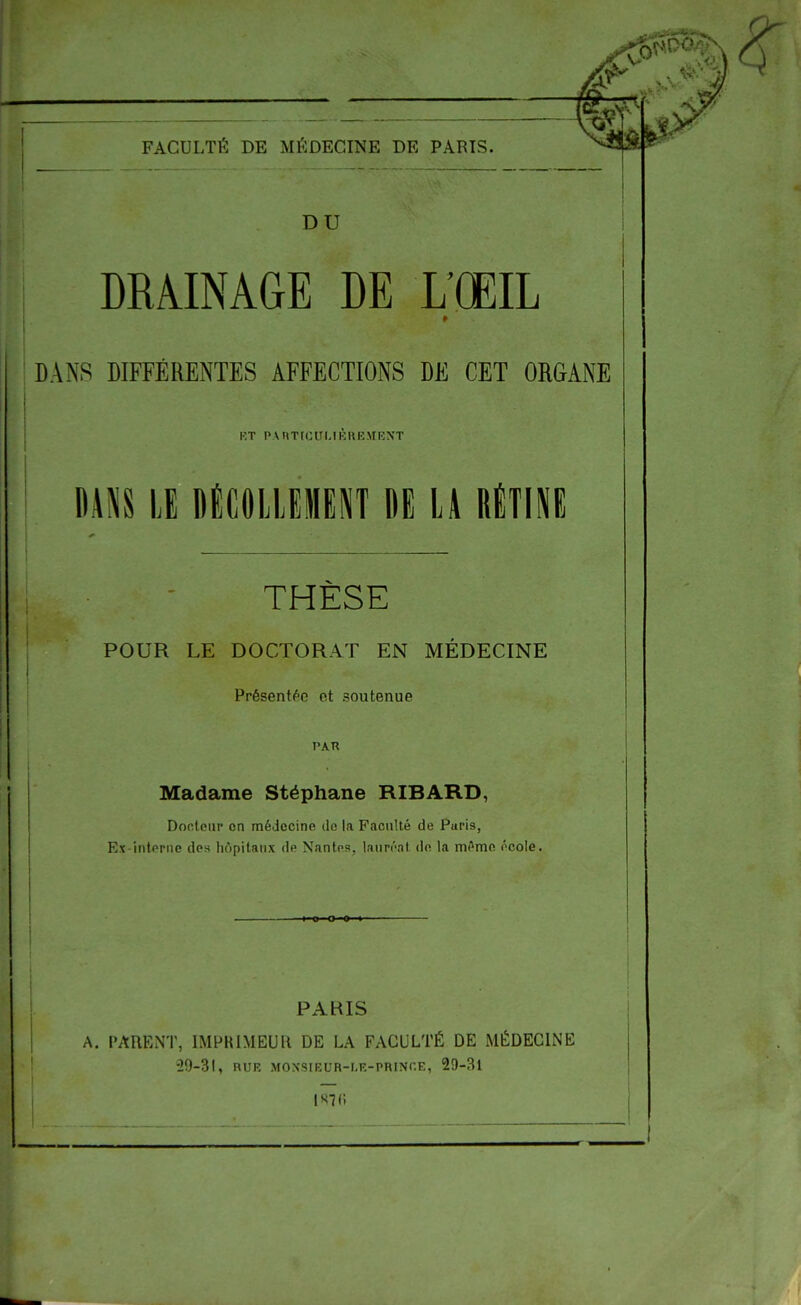 FACULTÉ DE MÉDECINE DE PARIS. DU DRAINAGE DE L'ŒIL DANS DIFFÉRENTES AFFECTIONS DE CET ORGANE RT PARTICULIÈREMENT I DANS LE DÉCOLLEMENT DE LA RÉTINE THÈSE POUR LE DOCTORAT EN MÉDECINE Présentée et soutenue PAU Madame Stéphane RIBARD, Docteur on médecine de la Faculté de Puri9, Ex-interne des hôpitaux de Nantes, lauréat de la même école. PAHIS A. PARENT, IMPRIMEUR DE LA FACULTÉ DE MÉDECINE •29-31, RUR MOXSIRUR-I.E-PRINr.E, 29-31 l«7(i