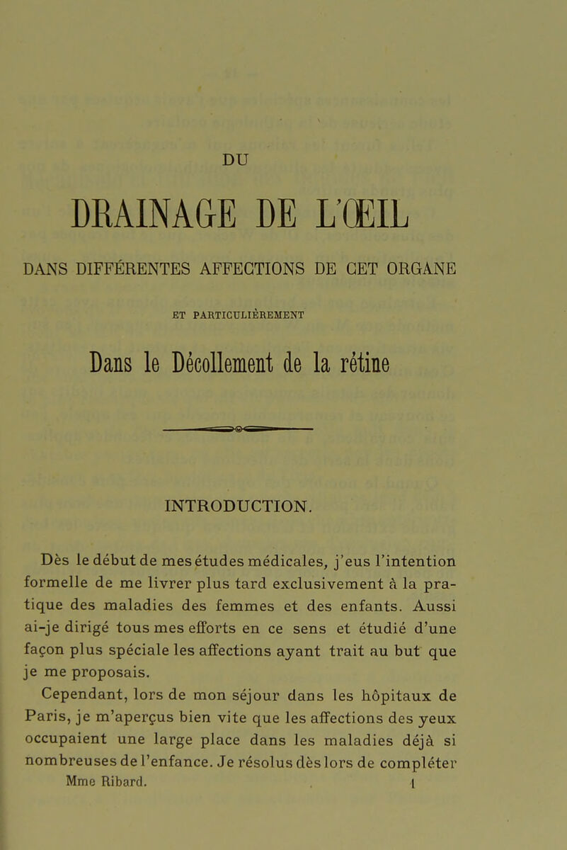 DRAINAGE DE L'ŒIL DANS DIFFÉRENTES AFFECTIONS DE CET ORGANE ET PARTICULIÈREMENT Dans le Décollement de la rétine INTRODUCTION. Dès le début de mes études médicales, j'eus l'intention formelle de me livrer plus tard exclusivement à la pra- tique des maladies des femmes et des enfants. Aussi ai-je dirigé tous mes efforts en ce sens et étudié d'une façon plus spéciale les affections ayant trait au but que je me proposais. Cependant, lors de mon séjour dans les hôpitaux de Paris, je m'aperçus bien vite que les affections des yeux occupaient une large place dans les maladies déjà si nombreuses de l'enfance. Je résolus dès lors de compléter Mme Ribard. I