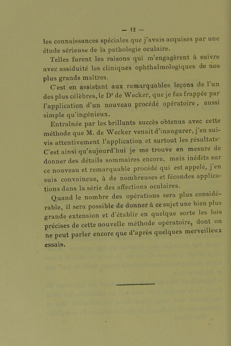 les connaissances spéciales que j'avais acquises par une étude sérieuse de la pathologie oculaire. Telles furent les raisons qui m'engagèrent à suivre avec assiduité les cliniques ophtalmologiques de nos plus grands maîtres. C'est en assistant aux remarquables leçons de l'un des plus célèbres, le Dr de Wecker, que je fus frappée par l'application d'un nouveau procédé opératoire , aussi simple qu'ingénieux. Entraînée par les brillants succès obtenus avec cette méthode que M. de Wecker venait d'inaugurer, j'en sui- vis attentivement l'application et surtout les résultats- C'est ainsi qu'aujourd'hui je me trouve en mesure de donner des détails sommaires encore, mais inédits sur ce nouveau et remarquable procédé qui est appelé, j'en suis convaincue, à de nombreuses et fécondes applica- tions dans la série des affections oculaires. Quand le nombre des opérations sera plus considé- rable, il sera possible de donner à ce sujet une bien plus grande extension et d'établir en quelque sorte les lois précises de cette nouvelle méthode opératoire, dont on ne peut parler encore que d'après quelques merveilleux essais.