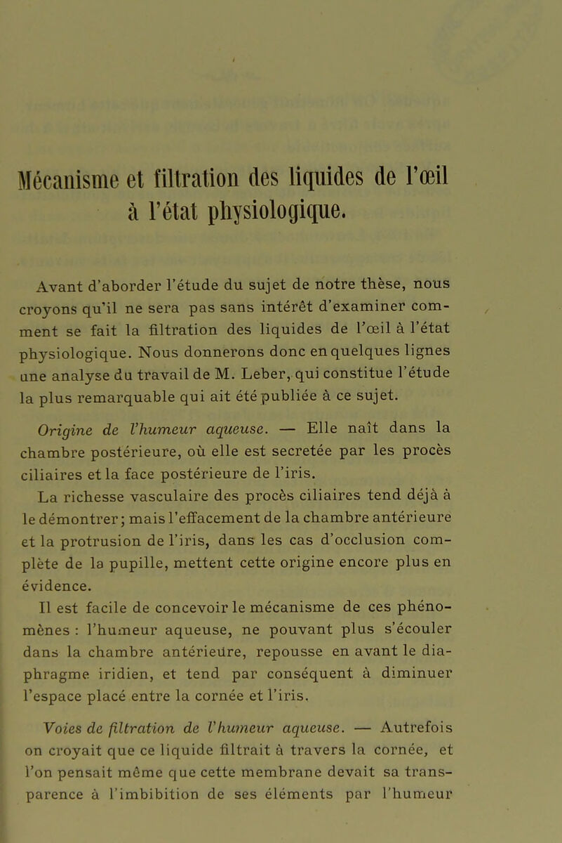 Mécanisme et filtration des liquides de l'œil à l'état physiologique. Avant d'aborder l'étude du sujet de notre thèse, nous croyons qu'il ne sera pas sans intérêt d'examiner com- ment se fait la filtration des liquides de l'œil à l'état physiologique. Nous donnerons donc en quelques lignes une analyse du travail de M. Leber, qui constitue l'étude la plus remarquable qui ait été publiée à ce sujet. Origine de l'humeur aqueuse. — Elle naît dans la chambre postérieure, où elle est sécrétée par les procès ciliaires et la face postérieure de l'iris. La richesse vasculaire des procès ciliaires tend déjà à le démontrer ; mais l'effacement de la chambre antérieure et la protrusion de l'iris, dans les cas d'occlusion com- plète de la pupille, mettent cette origine encore plus en évidence. Il est facile de concevoir le mécanisme de ces phéno- mènes : l'humeur aqueuse, ne pouvant plus s'écouler dans la chambre antérieure, repousse en avant le dia- phragme iridien, et tend par conséquent à diminuer l'espace placé entre la cornée et l'iris. Voies de filtration de Vhumeur aqueuse. — Autrefois on croyait que ce liquide filtrait à travers la cornée, et l'on pensait même que cette membrane devait sa trans- parence à l'imbibition de ses éléments par l'humeur