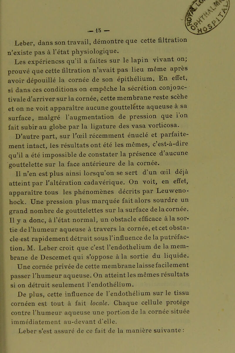 Leber, dans son travail, démontre que cette filtrati n'existe pas à l'état physiologique. Les expériencss qu'il a faites sur le lapin vivant on; prouvé que cette filtration n'avait pas lieu même après avoir dépouillé la cornée de son épithélium, En effet, si dans ces conditions on empêche la sécrétion conjoac- tivale d'arriver sur la cornée, cette membrane ''este scèhe et on ne voit apparaître aucune gouttelette aqueuse à sa surface, malgré l'augmentation de pression que ion fait subir au globe par la ligature des vasa vorticosa. D'autre part, sur l'œil récemment énuclé et parfaite- ment intact, les résultats ont été les mêmes, c'est-à-dire qu'il a été impossible de constater la présence d'aucune gouttelette sur la face antérieure de la cornée. Il n'en est plus ainsi lorsqu'on se sert d'un œil déjà atteint par l'altération cadavérique. On voit, en effet, apparaître tous les phénomènes décrits par Leuweno- hock. Une pression plus marquée fait alors sourdre un grand nombre de gouttelettes sur la surface de la cornée. Il y a donc, à l'état normal, un obstacle efficace à la sor- tie de l'humeur aqueuse à travers la cornée, et cet obsta- cle est rapidement détruit sous l'influence de la putréfac- tion. M. Leber croit que c'est l'endothelium de la mem- brane de Descemet qui s'oppose à la sortie du liquide. Une cornée privée de cette membrane laisse facilement passer l'humeur aqueuse. On atteint les mêmes résultats si on détruit seulement l'endothélium. De plus, cette influence de l'endothélium sur le tissu cornéen est tout à fait locale. Chaque cellule protège contre l'humeur aqueuse une portion de la cornée située immédiatement au-devant d'elle. Leber s'est assuré de ce fait de la manière suivante :