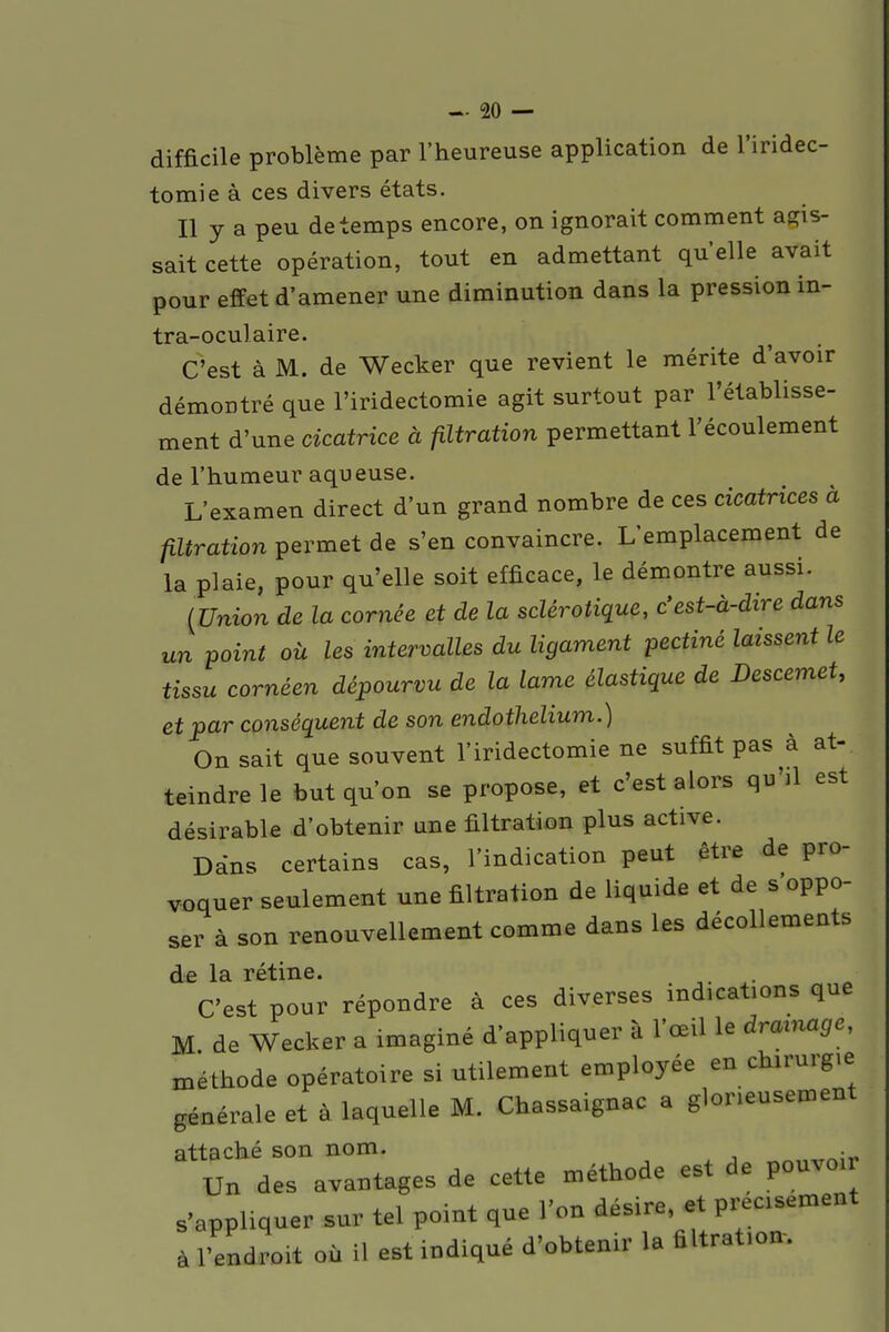 difficile problème par l'heureuse application de l'iridec- tomie à ces divers états. Il y a peu de temps encore, on ignorait comment agis- sait cette opération, tout en admettant quelle avait pour effet d'amener une diminution dans la pression Ul- tra-oculaire. C'est à M. de Wecker que revient le mérite d'avoir démontré que l'iridectomie agit surtout par l'établisse- ment d'une cicatrice à filtration permettant l'écoulement de l'humeur aqueuse. L'examen direct d'un grand nombre de ces cicatrices à filtration permet de s'en convaincre. L'emplacement de la plaie, pour qu'elle soit efficace, le démontre aussi. {Union de la cornée et de la sclérotique, c'est-à-dire dans un point où les intervalles du ligament pectiné laissent le tissu cornéen dépourvu de la lame élastique de Descemet, et par conséquent de son endothelium.) On sait que souvent l'iridectomie ne suffit pas à at- teindre le but qu'on se propose, et c'est alors qu'il est désirable d'obtenir une filtration plus active. Dans certains cas, l'indication peut être de pro- voquer seulement une filtration de liquide et de s oppo- ser à son renouvellement comme dans les décollements de la rétine. C'est pour répondre à ces diverses indications que M de Wecker a imaginé d'appliquer à l'œil le drainage, méthode opératoire si utilement employée en chirurgie générale et à laquelle M. Chassaignac a glorieusement attaché son nom. . Un des avantages de cette méthode est de pouvo,r s'appliquer sur tel point que l'on désire, et preosement à l'adroit où il est indiqué d'obtenir la filtrat.on.