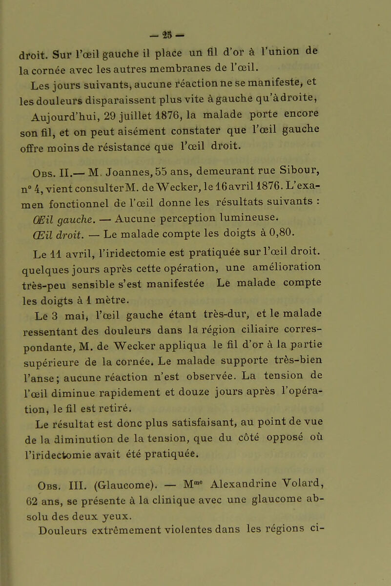 - 25- droit. Sur l'œil gauche il place un fil d'or à l'union de la cornée avec les autres membranes de l'œil. Les jours suivants, aucune réaction ne se manifeste, et les douleurs disparaissent plus vite à gauche qu adroite, Aujourd'hui, 29 juillet 1876, la malade porte encore son fil, et on peut aisément constater que l'œil gauche offre moins de résistance que l'oeil droit. Obs. II.— M. Joannes,55 ans, demeurant rue Sibour, n° 4, vient consulterM. deWecker,lel6avril 1876. L'exa- men fonctionnel de l'œil donne les résultats suivants : Œil gauche. — Aucune perception lumineuse. Œil droit. — Le malade compte les doigts à 0,80. Le 11 avril, l'iridectomie est pratiquée sur l'œil droit, quelques jours après cette opération, une amélioration très-peu sensible s'est manifestée Le malade compte les doigts à 1 mètre. Le 3 mai, l'œil gauche étant très-dur, et le malade ressentant des douleurs dans la région ciliaire corres- pondante, M. de Wecker appliqua le fil d'or à la partie supérieure de la cornée. Le malade supporte très-bien l'anse ; aucune réaction n'est observée. La tension de l'œil diminue rapidement et douze jours après l'opéra- tion, le fil est retiré. Le résultat est donc plus satisfaisant, au point de vue de la diminution de la tension, que du côté opposé où l'iridectomie avait été pratiquée. Obs. III. (Glaucome). — Mœ0 Alexandrine Volard, 62 ans, se présente à la clinique avec une glaucome ab- solu des deux yeux. Douleurs extrêmement violentes dans les régions ci-