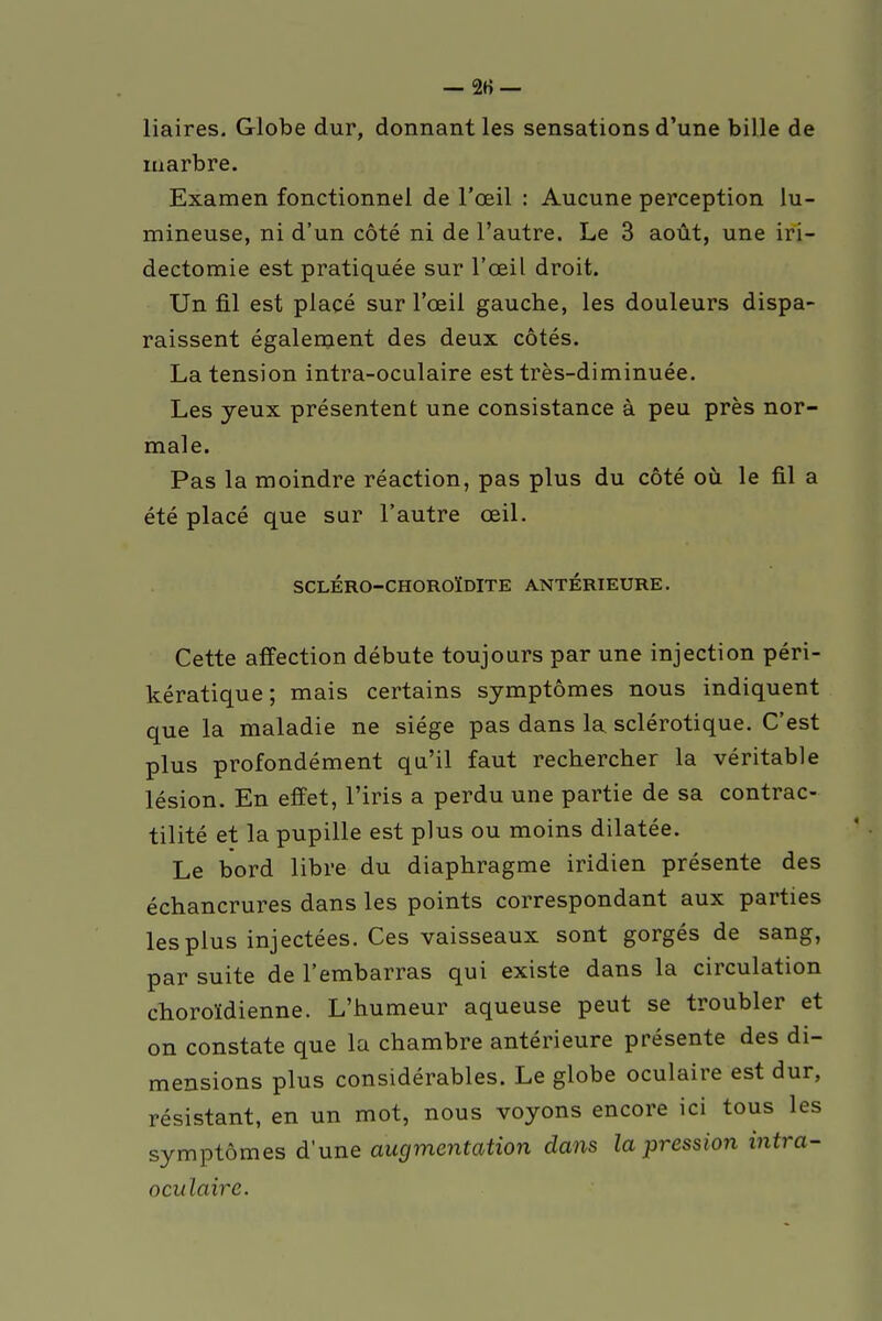 liaires. Globe dur, donnant les sensations d'une bille de marbre. Examen fonctionnel de l'œil : Aucune perception lu- mineuse, ni d'un côté ni de l'autre. Le 3 août, une iri— dectomie est pratiquée sur l'œil droit. Un fil est placé sur l'œil gauche, les douleurs dispa- raissent également des deux côtés. La tension intra-oculaire est très-diminuée. Les yeux présentent une consistance à peu près nor- male. Pas la moindre réaction, pas plus du côté où le fil a été placé que sur l'autre œil. SCLÉRO-CHOROÏDITE ANTERIEURE. Cette affection débute toujours par une injection péri- kératique; mais certains symptômes nous indiquent que la maladie ne siège pas dans la sclérotique. C'est plus profondément qu'il faut rechercher la véritable lésion. En effet, l'iris a perdu une partie de sa contrac- tilité et la pupille est plus ou moins dilatée. Le bord libre du diaphragme iridien présente des échancrures dans les points correspondant aux parties les plus injectées. Ces vaisseaux sont gorgés de sang, par suite de l'embarras qui existe dans la circulation choroïdienne. L'humeur aqueuse peut se troubler et on constate que la chambre antérieure présente des di- mensions plus considérables. Le globe oculaire est dur, résistant, en un mot, nous voyons encore ici tous les symptômes d'une augmentation dans la pression intra- oculaire.