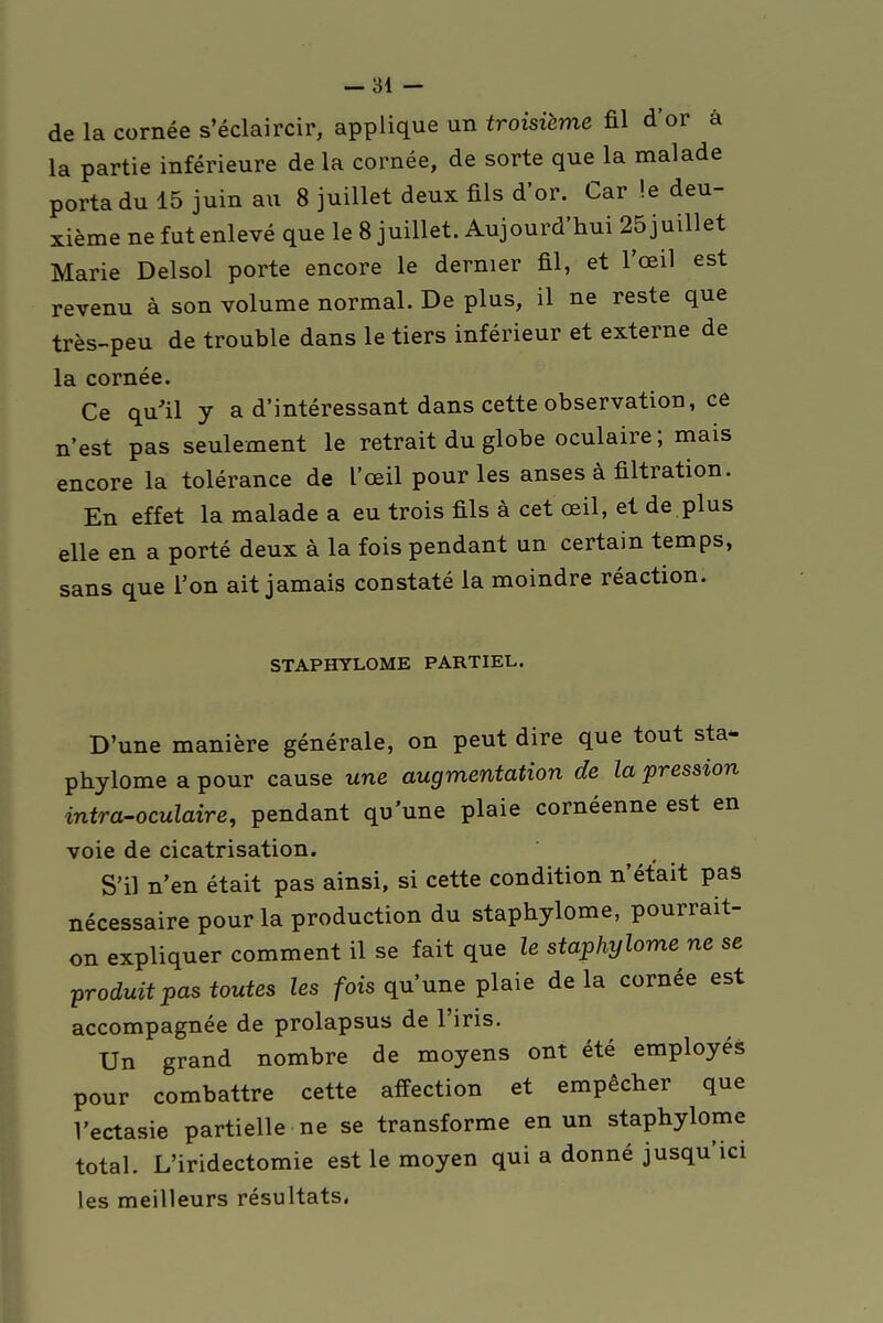 de la cornée s'éclaircir, applique un troisième fil d'or à la partie inférieure de la cornée, de sorte que la malade porta du 15 juin au 8 juillet deux fils d'or. Car !e deu- xième ne fut enlevé que le 8 juillet. Aujourd'hui 25 j uillet Marie Delsol porte encore le dernier fil, et l'œil est revenu à son volume normal. De plus, il ne reste que très-peu de trouble dans le tiers inférieur et externe de la cornée. Ce qu'il y a d'intéressant dans cette observation, ce n'est pas seulement le retrait du globe oculaire ; mais encore la tolérance de l'œil pour les anses à filtration. En effet la malade a eu trois fils à cet œil, et de.plus elle en a porté deux à la fois pendant un certain temps, sans que l'on ait jamais constaté la moindre réaction. STAPHYLOME PARTIEL. D'une manière générale, on peut dire que tout sta- pbylome a pour cause une augmentation de la pression intra-oculaire, pendant qu'une plaie cornéenne est en voie de cicatrisation. S'il n'en était pas ainsi, si cette condition n'était pas nécessaire pour la production du staphylome, pourrait- on expliquer comment il se fait que le staphylome ne se produit pas toutes les fois qu'une plaie delà cornée est accompagnée de prolapsus de l'iris. Un grand nombre de moyens ont été employés pour combattre cette affection et empêcher que Vectasie partielle ne se transforme en un staphylome total. L'iridectomie est le moyen qui a donné jusqu'ici les meilleurs résultats.