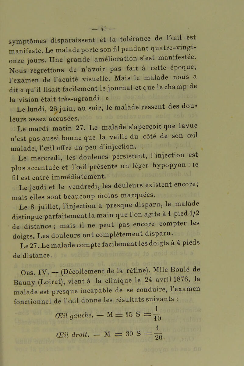 symptômes disparaissent et la tolérance de l'œil est manifeste. Le malade porte son fil pendant quatre-vingt- onze jours. Une grande amélioration s'est manifestée. Nous regrettons de n'avoir pas fait à cette époque, l'examen de l'acuité visuelle. Mais le malade nous a dit « qu'il lisait facilement le journal et que le champ de la vision était très-agrandi. » Le lundi, 26 juin, au soir, le malade ressent des dou- leurs assez accusées. Le mardi matin 27. Le malade s'aperçoit que lavue n'est pas aussi bonne que la veille du côté de son œil malade, l'œil offre un peu d'injection. . Le mercredi, les douleurs persistent, l'injection est plus accentuée et l'œil présente un léger hypopyon : le fil est entré immédiatement. Le jeudi et le vendredi, les douleurs existent encore; mais elles sont beaucoup moins marquées. Le 8 juillet, l'injection a presque disparu, le malade distingue parfaitement la main que l'on agite à 1 pied 1/2 de distance ; mais il ne peut pas encore compter les doigts. Les douleurs ont complètement disparu. Le 27. JLe malade compte facilement les doigts à 4 pieds de distance. Obs. IV. — (Décollement de la rétine). Mlle Boulé de Bauny (Loiret), vient à la clinique le 24 avril 1876, la malade est presque incapable de se conduire, l'examen fonctionnel de l'œil donne les résultats suivants : 1 Œil gauche. — M = 15 S = V, 1 Œil droit. — M = 30 S =