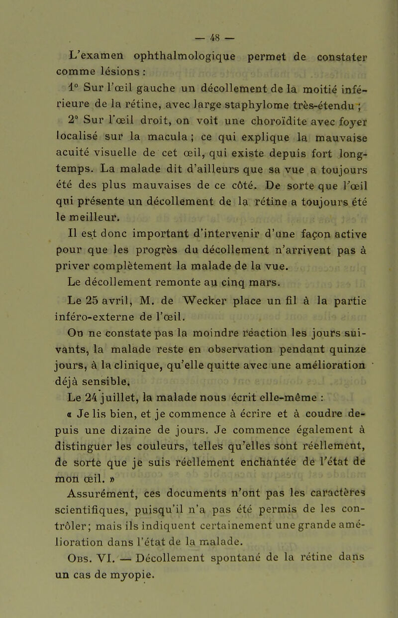 L'examen ophthalmologique permet de constater comme lésions : 1° Sur l'œil gauche un décollement de la moitié infé- rieure de la rétine, avec large staphylome très-étendu ; 2° Sur l*œil droit, on voit une choroïdite avec foyer localisé sur la macula ; ce qui explique la mauvaise acuité visuelle de cet œil, qui existe depuis fort long- temps. La malade dit d'ailleurs que sa vue a toujours été des plus mauvaises de ce côté. De sorte que l'œil qui présente un décollement de la rétine a toujours été le meilleur. Il est donc important d'intervenir d'une façon active pour que les progrès du décollement n'arrivent pas à priver complètement la malade de la vue. Le décollement remonte au cinq mars. Le 25 avril, M. de Wecker place un fil à la partie inféro-externe de l'œil. On ne constate pas la moindre réaction les jours sui- vants, la malade reste en observation pendant quinze jours, à la clinique, qu'elle quitte avec une amélioration déjà sensible. Le 24 juillet, la malade nous écrit elle-même : a Je lis bien, et je commence à écrire et à coudre de- puis une dizaine de jours. Je commence également à distinguer les couleurs, telles qu'elles sont réellement, de sorte que je suis réellement enchantée de l'état de mon œil. » Assurément, ces documents n'ont pas les caractères scientifiques, puisqu'il n'a pas été permis de les con- trôler; mais ils indiquent certainement une grande amé- lioration dans l'état de la malade. Obs. VI. — Décollement spontané de la rétine dans un cas de myopie.