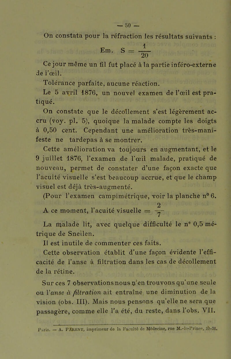 On constata pour la réfraction les résultats suivants : Ce jour même un fil fut placé à la partie inféro-externe dé l'œil. Tolérance parfaite, aucune réaction. Le 5 avril 1876, un nouvel examen de l'œil est pra- tiqué. On constate que le décollement s'est légèrement ac- cru (voy. pl. 5), quoique la malade compte les doigts à 0,50 cent. Cependant une amélioration très-mani- feste ne tardepas à se montrer. Cette amélioration va toujours en augmentant, et le 9 juillet 1876, l'examen de l'œil malade, pratiqué de nouveau, permet de constater d'une façon exacte que l'acuité visuelle s'est beaucoup accrue, et que le champ visuel est déjà très-augmenté. (Pour l'examen campimétrique, voir la planche n°6. 2 A ce moment, l'acuité visuelle = — La malade lit, avec quelque difficulté le n° 0,5 mé- trique de Sneilen. Il est inutile de commenter ces faits. Cette observation établit d'une façon évidente l'effi- cacité de l'anse à filtration dans les cas de décollement de la rétine. Sur ces 7 observations nous n'en trouvons qu'une seule ou l'anse à filtration ait entraîné une diminution de la vision (obs. III). Mais nous pensons qu'elle ne sera que passagère, comme elle l'a été, du reste, dans l'obs. VII. Paris. — A. PARENT, imprimeur do la Faeultô de Médecine, rue M.-lo-Prinee, 29-31.