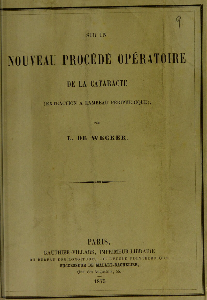 1 SUR UN NOUYEAl PROCEDE OPERATOIRE DE LA CATARACTE (EXTRACTION A LAMBEAU PÉRIPHÉRIQUE) PAR L. DE WECKER. PARIS, GAUTHIER-VILLARS, IMPRIMEUR-LIBRAIRE DU BUREAU DES LONGITUDES, DE I/ÉCOLE POLYTECll ÎNIQUE, SUCCESSEUR DE MALLET-BACHELIER, Quai des Augustins, 55. 1875