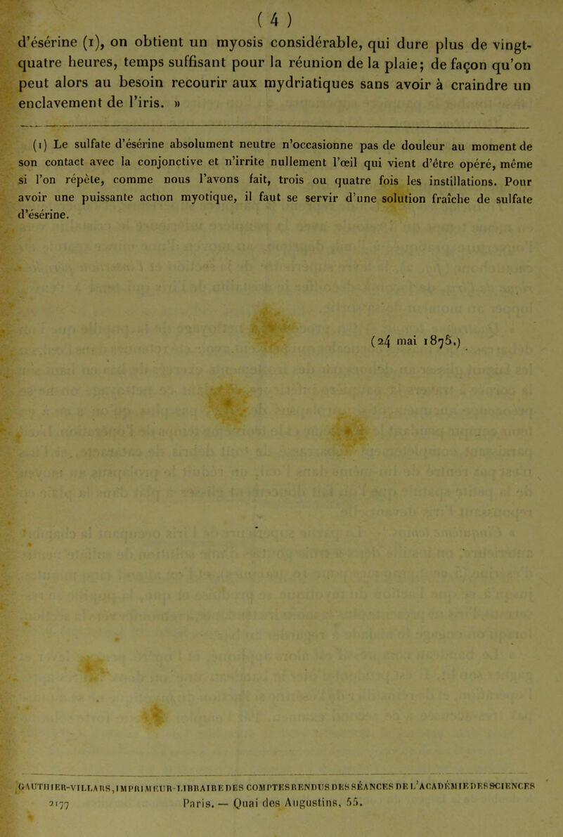 d'ésérine (i), on obtient un myosis considérable, qui dure plus de vingt- quatre heures, temps suffisant pour la réunion de la plaie; de façon qu'on peut alors au besoin recourir aux mydriatiques sans avoir à craindre un enclavement de l'iris. » (i) Le sulfate d'ésérine absolument neutre n'occasionne pas de douleur au moment de son contact avec la conjonctive et n'irrite nullement l'œil qui vient d'être opéré, même si l'on répèle, comme nous l'avons fait, trois ou quatre fois les instillations. Pour avoir une puissante action myotique, il faut se servir d'une solution fraîche de sulfate d'ésérine. (24 mai 1875.) (^\UTIllEn-VIIJMnS,IMr'niWiam-I.innAIBEDESC0MPTESnENniISniiSSÉANCESnEL'ACADl':MIKÎlK89CIKNCKS 2177 Paris. — Quai des AiigustinR, 5:'».