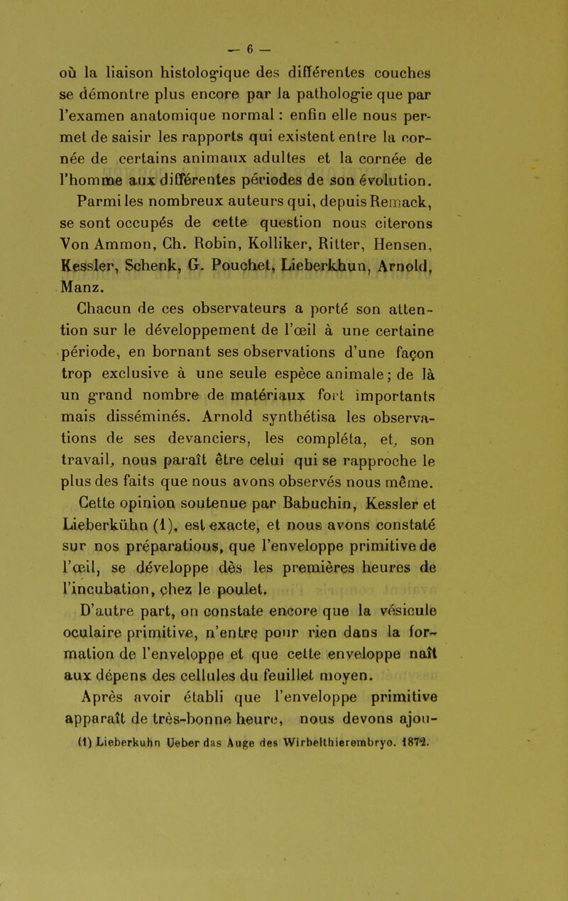 OÙ la liaison histolog-ique des différentes couches se démontre plus encore par la patholog-ie que par l'examen anatomique normal : enfin elle nous per- met de saisir les rapports qui existent entre la cor- née de certains animaux adultes et la cornée de l'homme aux différentes périodes de son évolution. Parmi les nombreux auteurs qui, depuis Reroack, se sont occupés de cette question nous citerons Von Ammon, Ch. Robin, Kolliker, Ritter, Hensen, Kessier, Schenk, G. Pouchet, Lieberkhun, Arnold, Manz. Chacun de ces observateurs a porté son atten- tion sur le développement de l'œil à une certaine période, en bornant ses observations d'une façon trop exclusive à une seule espèce animale ; de là un g-rand nombre de matériaux fort importants mais disséminés. Arnold synthétisa les observa- tions de ses devanciers, les compléta, et^ son travail, nous paraît être celui qui se rapproche le plus des faits que nous avons observés nous même. Cette opinioa soutenue par Babuchin, Kessler et Lieberkûbn (1), est exacte, et nous avons constaté sur nos préparations, que l'enveloppe primitive de l'œil, se développe dès les premières heures de l'incubation, çhez le poulet. D'autre part, on constate encore que la vésicule oculaire primitive, n'entre pour rien dans la for- mation de l'enveloppe et que cette enveloppe naît aux dépens des cellules du feuillet moyen. Après avoir établi que l'enveloppe primitive apparaît de très-bonn« heure, nous devons ajon- (1) Lieberkuhn Deber das Auge des Wirbelthierembryo. 187^.