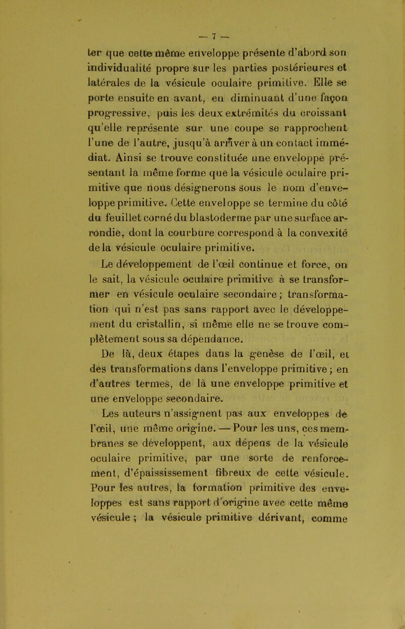 ter que cette même enveloppe présente d'abord son individualité propre sur les parties postérieures et latérales de la vésicule oculaire primitive. Elle se porte ensuite en avant, en diminuant d'une façon prog-ressive, puis les deux extrémités du croissant qu'elle représente sur une coupe se rapprochent l'une de l'autre, jusqu'à arriver à un contact immé- diat- Ainsi se trouve constituée une enveloppe pré- sentant la même forme que la vésicule oculaire pri- mitive que nous désig'nerons âous le nom d'enve- loppe primitive. Cette enveloppe se termine du côté du feuillet corné du blastoderme par une surface ar- rondie, dont la courbure correspond à la convexité delà vésicule oculaire primitive. Le développement de l'œil continue et force, on le sait, la vésicule oculaire primitive à se transfor- mer en vésicule oculaire secondaire; transforma- tion qui n'est pas sans rapport avec le développe- ment du cristallin, si même elle ne se trouve com- plètement sous sa dépendance. De là, deux étapes dans la g'enèse de l'œil, et des transformations dans l'enveloppe primitive; en d'autres termes, de là une enveloppe primitive et une enveloppe secondaire. Les auteurs n'assig-nent pas aux enveloppes de l'œil, une même orig'ine. — Pour les uns, ces mem^ branes se développent, aux dépens de la vésicule oculaii-e primitive, par une sorte de renforce- ment, d'épaississement fibreux de cette vésicule. Pour les autres, la formation primitive des enve- loppes est sans rapport d'ongnne avec cette même vésicule ; la vésicule primitive dérivant, comme