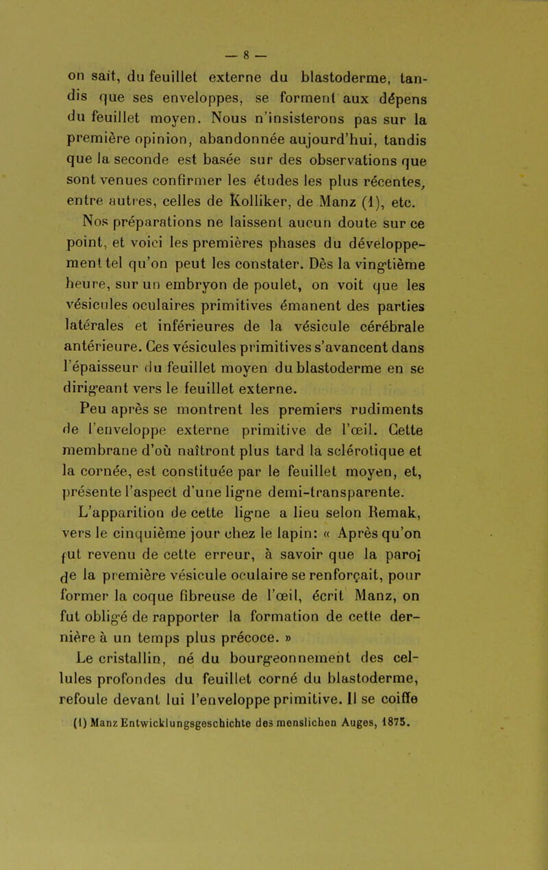 on sait, du feuillet externe du blastoderme, tan- dis que ses enveloppes, se forment aux dépens du feuillet moyen. Nous n'insisterons pas sur la première opinion, abandonnée aujourd'hui, tandis que la seconde est basée sur des observations que sont venues confirmer les études les plus récentes, entre autres, celles de ÎColliker, de Manz (1), etc. Nos préparations ne laissent aucun doute sur ce point, et voici les premières phases du développe- ment tel qu'on peut les constater. Dès la ving-tième heure, sur un embryon de poulet, on voit que les vésicules oculaires primitives émanent des parties latérales et inférieures de la vésicule cérébrale antérieure. Ces vésicules primitives s'avancent dans l'épaisseur du feuillet moyen du blastoderme en se dirig-eant vers le feuillet externe. Peu après se montrent les premiers rudiments de l'enveloppe externe primitive de l'œil. Cette membrane d'oiî naîtront plus tard la sclérotique et la cornée, est constituée par le feuillet moyen, et, présente l'aspect d'une lig'ne demi-transparente. L'apparition de cette lig*ne a lieu selon Remak, vers le cinquième jour chez le lapin: « Après qu'on fUt revenu de cette erreur, à savoir que la paroi de la première vésicule oculaire se renforçait, pour former la coque fibreuse de l'œil, écrit Manz, on fut oblig-é de rapporter la formation de cette der- nière à un temps plus précoce. » Le cristallin, né du bourg-eonnement des cel- lules profondes du feuillet corné du blastoderme, refoule devant lui l'enveloppe primitive. Il se coiffe (1) ManzEntwicklungsgeschichle des menslichen Auges, 1875.