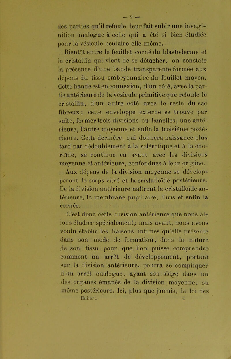 des parties qu'il refoule leur fait subir une inva«>*i- nition analog-ue à celle qui a été si bien étudiée pour la vésicule oculaire elle-même. Bientôt entre le feuillet corné du blastoderme et le cristallin qui vient de se détacher,, on constate la présence d'une bande transparente formée aux dépens du tissu embryonnaire du feuillet moyen. Cette bande est en connexion, d'un côté, avec la par- tie antérieure de la vésicule primitive que refoule le cristallin, d'un autre côté avec le reste du sac fibreux ; cette enveloppe externe se trouve par suite, former trois divisions ou lamelles, une anté- rieure, l'autre moyenne et enfin la troisième posté- rieure. Cette dernière, qui donnera naissance plus tard par dédoublement à la sclérotique et à la cho- roïde, se continue en avant avec les divisions moyenne et antérieure, confondues à leur orig-ine. Aux dépens de la division moyenne se dévelop- peront le corps vitré et la cristalloïde postérieure. De la division antérieure naîtront la cristalloïde an- térieure, la membrane pupillaire, l'iris et enfin la cornée. C'est donc cette division antérieure que nous al- lons étudier spécialement; mais avant, nous avons voulu établir les liaisons intimes qu'elle présente dans son mode de formation, dans la nature de son tissu pour que l'on puisse comprendre comment un arrêt de développement, portant sur la division antérieure, pourra se compliquer d'un arrêt analog-ue, ayant son siég-e dans un des org-anes émanés de la division moyenne, ou môme postérieure. Ici, plus que jamais, la loi des