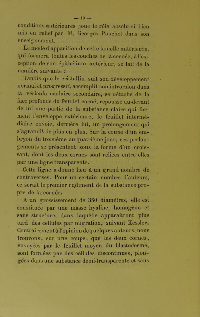 conditions antérieures joue le rôle absolu si bien mis en relief par M. Georg-es Pouchet dans son enseig-neinent. Le mode d'apparition de cette lamelle antérieure, qui formera toutes les couches de la cornée, à l'ex- ception de son épithélium antérieur, se fait de la manière suivante : Tandis que le cristallin suit son développement normal et progressif, accomplit son introrsion dans la vésicule oculaire secondaire, se détache de la face profonde du feuillet corné, repousse au-devant de lui une partie de la substance claire qui for- ment l'enveloppe extérieure, le feuillet intermé- diaire envoie, derrière lui, un prolong-ement qui s'ag-randit de plus en plus. Sur la coupe d'un em- bryon du troisième au quatrième jour, ces prolon- g'ements se présentent sous la forme d'un crois- sant, dont les deux cornes sont reliées entre elles par une lig-ne transparente. Cette lig'ne a donné lieu à un g-rand nombre de controverses. Pour un certain nombre d'auteurs, ce serait le premier rudiment de la substance pro- pre de la cornée. A un g-rossissement de 330 diamètres, elle est constituée par une masse hyaline, homog-ène et sans structure, dans laquelle apparaîtront plus tard des cellules par mig-ralion, suivant Kessler. Contrairement à Topinion de quelques auteurs, nous trouvons, sur une coupe, que les deux cornes, envoyées par le feuillet moyen du blastoderme, sont formées par des cellules discontinues, plon- gées dans une substance demi-transparente et sans