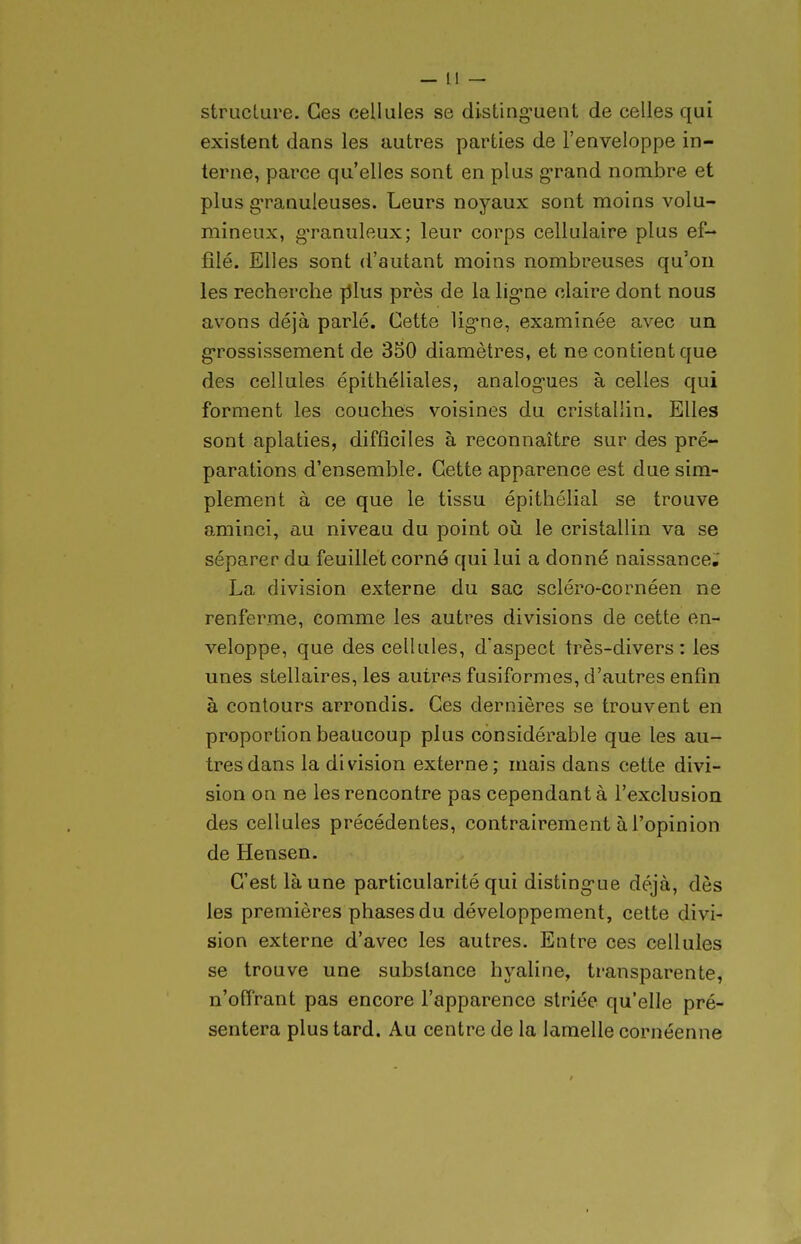 structure. Ces cellules se disting'uent de celles qui existent dans les autres parties de l'enveloppe in- terne, parce qu'elles sont en plus g-rand nombre et plus g-ranuleuses. Leurs noyaux sont moins volu- mineux, g'ranuleux; leur corps cellulaire plus ef- filé. Elles sont d'autant moins nombreuses qu'on les recherche fJlus près de la lig-ne claire dont nous avons déjà parlé. Cette ligne, examinée avec un g'rossissement de 350 diamètres, et ne contient que des cellules épithéliales, analog-ues à celles qui forment les couches voisines du cristallin. Elles sont aplaties, difficiles à reconnaître sur des pré- parations d'ensemble. Cette apparence est due sim- plement à ce que le tissu épithélial se trouve aminci, au niveau du point oii le cristallin va se séparer du feuillet corné qui lui a donné naissance.' La division externe du sac scléro-cornéen ne renferme, comme les autres divisions de cette en- veloppe, que des cellules, d'aspect très-divers: les unes stellaires, les autres fusiformes, d'autres enfin à contours arrondis. Ces dernières se trouvent en proportion beaucoup plus considérable que les au- tres dans la division externe; mais dans cette divi- sion on ne les rencontre pas cependant à l'exclusion des cellules précédentes, contrairement à l'opinion de Hensen. C'est là une particularité qui disting'ue déjà, dès les premières phases du développement, cette divi- sion externe d'avec les autres. Entre ces cellules se trouve une substance hyaline, transparente, n'offrant pas encore l'apparence striée qu'elle pré- sentera plus tard. Au centre de la lamelle cornéenne /