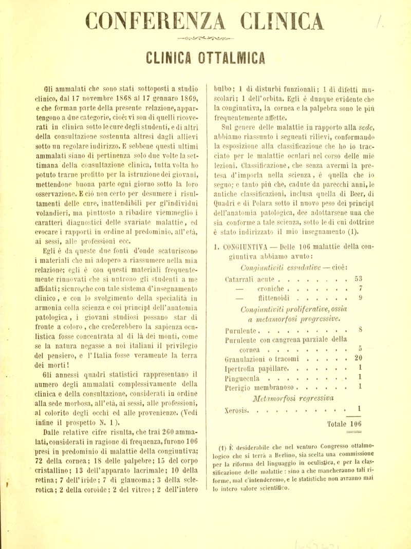 CONFERENZA CLINICA CLINICA OFTALMICA Gli ammalati che, sono stati sottoposti a studio clinico, dal 17 novembre 1868 al 17 gennaro 1809, e che forman parte della presente relazione, appar- tengono a dne categorie, cioè: vi son di quelli ricove- rati in clinica sotto le cure degli studenti, e di altri della consultazione sostenuta altresì dagli allievi sotto nn regolare indirizzo. E sebbene questi ultimi ammalati siano di pertinenza solo due volte la set- timana della consultazione clinica, tutta volta ho potuto trarne profitto per la istruzione dei giovani, mettendone buona parte ogni giorno sotto la loro osservazione. E ciò non certo per desumere i risul- tamenti delle cure, inattendibili per gl'individui volandieri, ma piuttosto a ribadire viemmeglio i caratteri diagnostici delle svariate malattie, ed evocare i rapporti in ordine al predominio, all'età, ai sessi, alle professioni ecc. Egli è da queste due fonti d'onde scaturiscono i materiali che mi adopero a riassumere nella mia relazione; egli è con questi materiali frequente- mente rinnovati che si nutrono gli studenti a me affidati; sicuro,che.con tale sistema d'insegnamento clinico, e con lo svolgimento della specialità in armonia colla scienza e coi principi dell'anatomia patologica, i giovani studiosi possano star di fronte a coloro , che crederebbero la sapienza ocu- listica fosse concentrata al di là dei monti, come se la natura negasse a noi italiani il privilegio del pensiero, e l'Italia fosse verameute la terra dei morti! Gli annessi quadri statistici rappresentano il numero degli ammalati complessivamente della clinica e della consultazione, considerati in ordine alla sede morbosa, all'età, ai sessi, alle professioni, al colorito degli occhi ed alle provenienze. (Vedi infine il prospetto N. 1 ). Dalle relative cifre risnlta, che trai 2G0 amma- lati, considerati in ragione di frequenza, furono 106 presi in predominio di malattie della congiuntiva; 72 della cornea; 18 delle palpebre; 15 del corpo cristallino; 13 dell'apparato lacrimale; 10 della retina; 7 dell'iride; 7 di glaucoma; 3 della scle- rotica; 2 della coroide; 2 del vitreo; 2 dell'intero bulbo; 1 di disturbi funzionali; 1 di difetti mu- scolari; 1 dell'orbita. Egli è dunque evidente che la congiuntiva, la cornea e la palpebra sono le più frequentemente affette. Sul genere delle malattie in rapporto alla sede, abbiamo riassunto i seguenti rilievi, conformando la esposizione alla classificazione che ho io trac- ciato per le malattie oculari nel corso delle mie lezioni. Classificazione, che senza avermi la pre- tesa d'imporla nella scienza, è quella che io seguo; e tanto più che, cadute da parecchi anni, le antiche classificazioni, inclusa quella di Beer, di Quadri e di Polara sotto il nuovo peso dei principi delPauatomia patologica, dee adottarsene una che sia conforme a tale scienza, sotto ledi cui dottrine è stato indirizzato il mio insegnamento (1). 1. CONGIUNTIVA — Delie 106 malattie della con- giuntiva abbiamo avuto: Congiuntiviti essudative — cioè: Catarrali acute 53 — croniche 7 — flittenoidi 9 Congiuntiviti proliferative, ossia a metamorfosi progressive, Purulente 8 Purulente con cangrena parziale della cornea 5 Granulazioni o tracomi ..... 20 Ipertrofia papillare 1 Pinguecula • 1 Pterigio membranoso 1 Metamorfosi regressiva Xerosis * Totale 106 (1) È desiderabile che nel venturo Congresso ottalmo- logico che si terrà a Berlino, sia scelta una commissione per la riforma del linguaggio in oculistica, e per la clas- sificazione delle malattie : sino a che mancheranno tali ri- forme, mal c'intenderemo, e le statistiche non avranno mai lo intero valore scientifico.