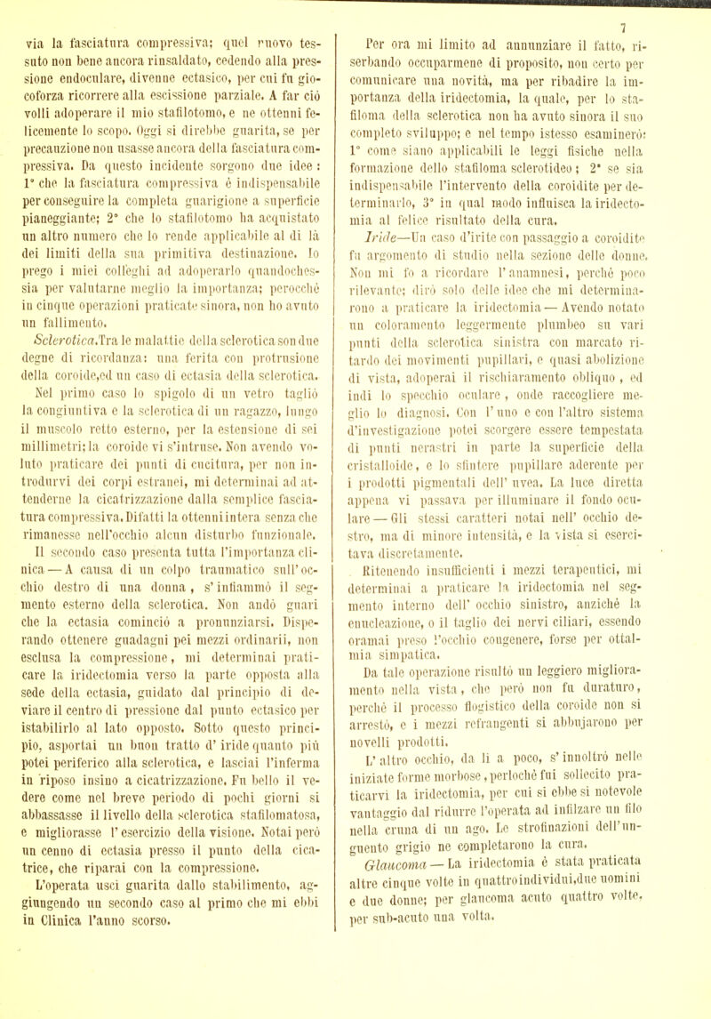 via la lasciatura compressiva; quel movo tes- suto non bene ancora rinsaldato, cedendo alla pres- sione endocnlare, divenne ectasico, per cui fn gio- coforza ricorrere alla escissione parziale. A far ciò volli adoperare il mio stafilotomo, e ne ottenni fe- licemente lo scopo. Oggi si direbbe guarita, se per precauzione non usasse ancora della fasciatura com- pressiva. Da questo incidente sorgono due idee : P che la fasciatura compressiva è indispensabile per conseguire la completa guarigione a superficie pianeggiante; 28 che lo stafilotomo ha acquistato un altro numero che lo rende applicabile al di là dei limiti della sua primitiva destinazione, lo prego i miei colleghi ad adoperarlo quandoches- sia per valutarne meglio la importanza; perocché in cinque operazioni praticate sinora, non ho avuto un fallimento. Sclerotica,'^ le malattie della sclerotica son due degne di ricordanza: una ferita con protrnsione della coroide,cd un caso di ectasia della sclerotica. Nel primo caso lo spigolo di un vetro tagliò la congiuntiva e la sclerotica di un ragazzo, lungo il muscolo retto esterno, per la estensione di sei millimetri; la coroide vi s'intruse. Non avendo vo- luto praticare dei punti di cucitura, per non in- trodurvi dei corpi estranei, mi determinai ad at- tenderne la cicatrizzazione dalla semplice fascia- tura compressi va. Difatti la ottenni intera senza che rimanesse nell'occhio alcun disturbo funzionale. Il secondo caso presenta tutta l'importanza cli- nica— A causa di un colpo traumatico sull'oc- chio destro di una donna, s'infiammò il seg- mento esterno della sclerotica. Non andò guari che la ectasia cominciò a pronunziarsi. Dispe- rando ottenere guadagni pei mezzi ordinarli, non esclusa la compressione, mi determinai prati- care la iridectomia verso la parte opposta alla sede della ectasia, guidato dal principio di de- viare il centro di pressione dal punto ectasico per istabilirlo al lato opposto. Sotto questo princi- pio, asportai un buon tratto d'iride quanto più potei periferico alla sclerotica, e lasciai l'inferma in riposo insino a cicatrizzazione, Fu bello il ve- dere come nel breve periodo di pochi giorni si abbassasse il livello della sclerotica stafilomatosa, e migliorasse l'esercizio della visione. Notai però un cenno di ectasia presso il punto della cica- trice, che riparai con la compressione. L'operata usci guarita dallo stabilimento, ag- giungendo un secondo caso al primo che mi ebbi in Clinica l'anno scorso. 7 Per ora mi limito ad annunziare il fatto, ri- serbando occuparmene di proposito, non certo per comunicare uua novità, ma per ribadire la im- portanza della iridectomia, la quale, per lo sta- filoma della sclerotica non ha avuto sinora il suo completo sviluppo; e nel tempo istesso esaminerò; P come siano applicabili le leggi fisiche nella formazione dello stafiloma sclerotideo ; 2* se sia indispensabile l'intervento della coroidite per de- terminarlo, 3° iu qual modo influisca la iridecto- mia al felice risultato della cura. Iride—Un caso d'irite con passaggio a coroidite fu argomento di studio nella sezione delle donne. Non mi fo a ricordare l'anamnesi, perchè poco rilevante; dirò solo dello idee che mi determina- rono a praticare la iridectomia—Avendo notato un coloramento leggermente plumbeo su vari punti della sclerotica sinistra con marcato ri- tardo dei movimenti pupillari, e quasi abolizione di vista, adoperai il rischiaramento obliquo , ed indi lo specchio oculare , onde raccogliere me- glio lo diagnosi. Con l'uno e con l'altro sistema d'investigazione potei scorgere essere tempestata di punti nerastri in parte la superficie della cristalloide, e lo sfintere pupillare aderente per i prodotti pigmentali dell' uvea. La luce diretta appena vi passava per illuminare il fondo ocu- lare— Gli stessi caratteri notai nell' occhio de- stro, ma di minore intensità, e la vista si eserci- tava discretamente. Ritenendo insufficienti i mezzi terapeutici, mi determinai a praticare la iridectomia nel seg- mento interno dell' occhio sinistro, anziché la enucleazione, o il taglio dei nervi ciliari, essendo oramai preso l'occhio cougenere, forse per oftal- mia simpatica. Da tale operazione risultò un leggiero migliora- mento nella vista, che però non fu duraturo, perché il processo flogistico della coroide non si arrestò, e i mezzi refrangenti si abbuiarono per novelli prodotti. L'altro occhio, da li a poco, s'innoltrò nelle iniziate forme morbose,perlochèfui sollecito pra- ticarvi la iridectomia, per cui si ebbe si notevole vantaggio dal ridurre l'operata ad infilzare un filo nella cruna di un ago. Lo strofinazioni dell'un- guento grigio ne completarono la cura. Glaucoma — La iridectomia è stata praticata altre cinque volte in qnattroindividui,due uomini e due donne; per glaucoma acuto quattro volte, per sub-acuto una volta.