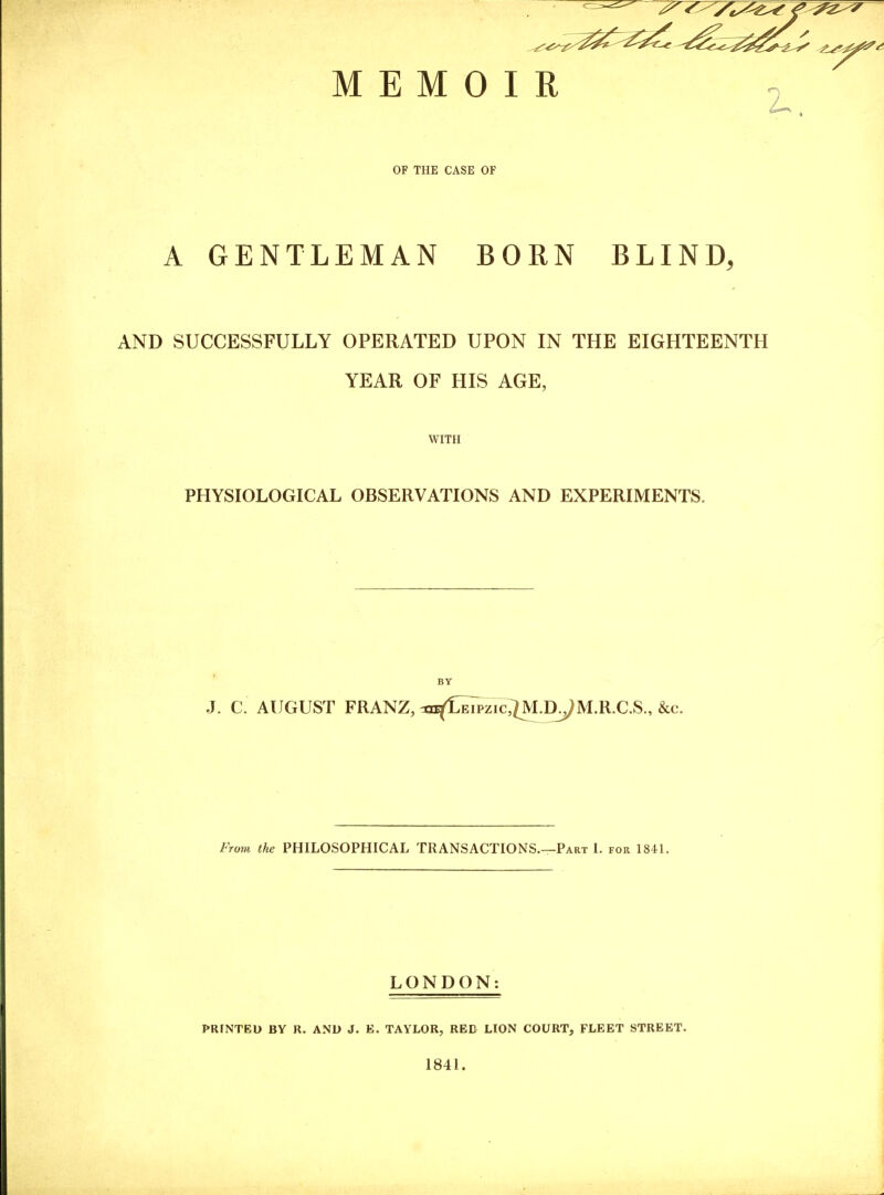 ^^^^ MEMOIR 2. OF THE CASE OF A GENTLEMAN BORN BLIND, AND SUCCESSFULLY OPERATED UPON IN THE EIGHTEENTH YEAR OF HIS AGE, WITH PHYSIOLOGICAL OBSERVATIONS AND EXPERIMENTS. BY J. C AUGUST FRANZ, WLeipzic;7M.D.JM.R.C.S., &c. From the PHILOSOPHICAL TRANSACTIONS.—Part I. for 1841. LONDON: PRrNTED BY R. AND J. E. TAYLOR, RED LION COURT, FLEET STREET. 1841. 1