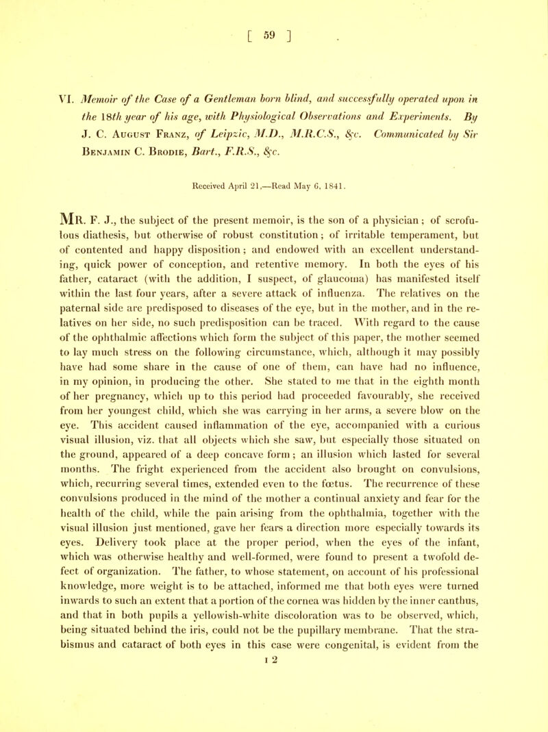 VI. Memoir of the Case of a Gentleman born blind, and successfully operated upon in the 18th year of his age, with Physiological Observations and Experiments. By J. C. August Franz, of Leipzic, M.D., M.R.C.S., S^c. Communicated by Sir Benjamin C. Brodie, Bart., F.R.S., S^c. Received AprU 21—Read May 6, 1841. Mr. F. J., the subject of the present memoir, is the son of a physician; of scrofu- lous diathesis, but otherwise of robust constitution; of irritable temperament, but of contented and happy disposition; and endowed with an excellent understand- ing, quick power of conception, and retentive memory. In both the eyes of his father, cataract (with the addition, I suspect, of glaucoma) has manifested itself within the last four years, after a severe attack of influenza. The relatives on the paternal side are predisposed to diseases of the eye, but in the mother, and in the re- latives on her side, no such predisposition can be traced. With regard to the cause of the ophthalmic affections which form the subject of this paper, the mother seemed to lay much stress on the following circumstance, which, although it may possibly have had some share in the cause of one of them, can have had no influence, in my opinion, in producing the other. She stated to me that in the eighth month of her pregnancy, which up to this period had proceeded favourably, she received from her youngest child, which she was carrying in her arms, a severe blow on the eye. This accident caused inflammation of the eye, accompanied with a curious visual illusion, viz. that all objects wliich she saw, but especially those situated on the ground, appeared of a deep concave form ; an illusion which lasted for several months. The fright experienced from the accident also brought on convulsions, which, recurring several times, extended even to the fcetus. The recurrence of these convulsions produced in the mind of the mother a continual anxiety and fear for the health of the child, while the pain arising from the ophthalmia, together with the visual illusion just mentioned, gave her fears a direction more especially towards its eyes. Delivery took place at the proper period, when the eyes of the infant, which was otherwise healthy and well-formed, were found to present a twofold de- fect of organization. The father, to whose statement, on account of his professional knowledge, more weight is to be attached, informed me that both eyes were turned inwards to such an extent that a portion of the cornea was hidden by the inner canthus, and that in both pupils a yellowish-white discoloration was to be observed, which, being situated behind the iris, could not be the pupillary ujembrane. That the stra- bismus and cataract of both eyes in this case were congenital, is evident from the I 2