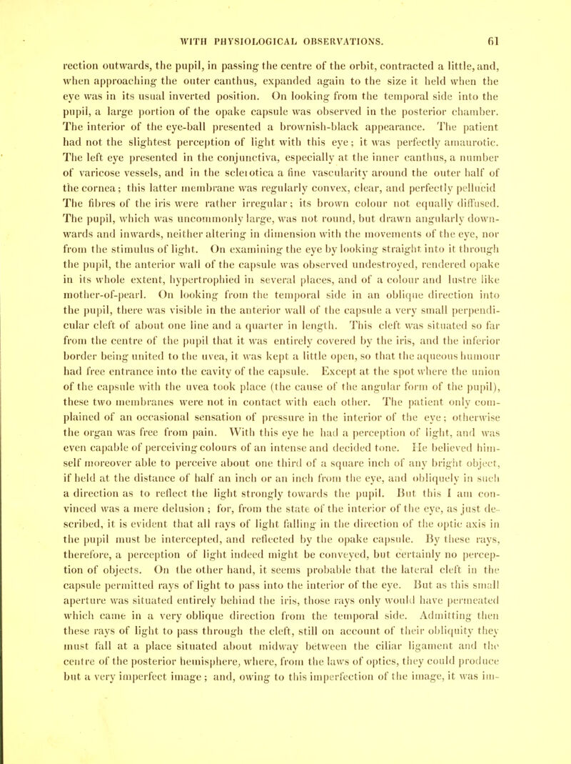 rection outwards, the pupil, in passing- the centre of the orbit, contracted a little, and, when approaching- the outer canthus, expanded again to the size it held when the eye was in its usual inverted position. On looking from the temporal side into the pupil, a large portion of the opake capsule was observed in the posterior chamber. The interior of the eye-ball presented a brownish-black appearance. The patient had not the slightest perception of light with this eye; it was perfectly amaurotic. The left eye presented in the conjunctiva, especially at the inner canthus, a number of varicose vessels, and in the scleiotica a fine vascularity around the outer half of the cornea; this latter membrane was regularly convex, clear, and perfectly pellucid The fibres of the iris were rather irregular; its brown colour not equally diffused. The pupil, which was uncommonly large, was not round, but drawn angularly down- wards and inwards, neither altering in dimension with the movements of the eye, nor from the stimulus of light. On examining the eye by looking straight into it through the pupil, the anterior wall of the capsule was observed undestroyed, rendered opake in its whole extent, hypertrophied in several places, and of a colour and lustre like mother-of-pearl. On looking fi-om the temporal side in an oblique direction into the pupil, there was visible in the anterior wall of the capsule a very small perpendi- cular cleft of about one line and a quarter in length. This cleft was situated so far from the centre of the pupil that it w^is entirely covered by the iris, and the inferior border being united to the uvea, it was kept a little open, so that the aqueous humour had free entrance into the cavity of the capsule. Except at the spot where the union of the capsule with the uvea took place (the cause of the angular form of the pupil), these two niembraiies were not in contact with each other. The patient only com- plained of an occasional sensation of pressure in the interior of the eye; otherwise the organ was free from pain. With this eye he had a perception of light, and was even capable of perceiving colours of an intense and decided tone. lie believed him- self njoreover able to perceive about one third of a square inch of any bright object, if held at the distance of half an inch or an inch from tiie eye, and obliquely in such a direction as to reflect the light strongly towards the pupil. But this I am con- vinced was a mere delusion ; for, from the state of the interior of the eye, as just de - scribed, it is evident that all rays of light falling in the tlirection of the optic axis in the pupil must be intercepted, and reflected by the opake capsule. By these rays, therefoi'e, a perception of light indeed might be conveyed, but certainly no percep- tion of objects. On the other hand, it seems probable that the lateral cleft in the capsule permitted rays of light to pass into the interior of the eye. But as this small aperture was situated entirely behind the iris, those rays only would have permeated which came in a very oblique direction from the temporal side. Admitting then these rays of light to pass through the cleft, still on account of their obliquity they must fall at a place situated about midway between the ciliar ligament and the centre of the posterior hemisphere, where, from the laws of optics, they could produce but a very imperfect image ; and, owing to this imperfection of the image, it was im-