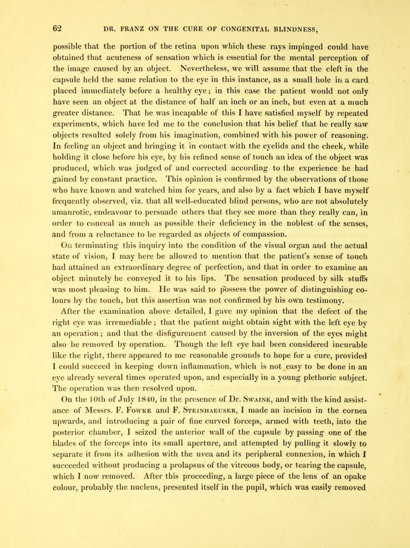 possible that the portion of the retina upon which these rays impinged could have obtained that acuteness of sensation which is essential for the mental perception of the image caused by an object. Nevertheless, we will assume that the cleft in the capsule held the same relation to the eye in this instance, as a small hole in a card placed immediately before a healthy eye; in this case the patient would not only have seen an object at the distance of half an inch or an inch, but even at a much greater distance. That he was incapable of this I have satisfied myself by repeated experiments, which have led me to the conclusion that his belief that he really saw objects resulted solely from his imagination, combined with his power of reasoning. In feeling an object and bringing it in contact with the eyelids and the cheek, while holding it close before his eye, by his refined sense of touch an idea of the object was produced, which was judged of and corrected according to the experience he had gained by constant practice. This opinion is confirmed by the observations of those who have known and watched him for years, and also by a fact which I have myself frequently observed, viz. that all well-educated blind persons, who are not absolutely amaurotic, endeavour to persuade others that they see more than they really can, in order to conceal as much as possible their deficiency in the noblest of the senses, and from a reluctance to be regarded as objects of compassion. On terminating this inquiry into the condition of the visual organ and the actual state of vision, I may here be allowed to mention that the patient's sense of touch had attained an extraordinary degree of perfection, and that in order to examine an object minutely he conveyed it to his lips. The sensation produced by silk stuffs was most pleasing to him. He was said to possess the power of distinguishing co- lours by the touch, but this assertion was not confirmed by his own testimony. After the examination above detailed, I gave my opinion that the defect of the right eye was irremediable; that the patient might obtain sight with the left eye by an operation; and that the disfigurement caused by the inversion of the eyes might also be removed by operation. Though the left eye had been considered incurable like the right, there appeared to me reasonable grounds to hope for a cure, provided I could succeed in keeping down inflammation, which is not easy to be done in an eye already several times operated upon, and especially in a young plethoric subject. The operation was then resolved upon. On the 10th of July 1840, in the presence of Dr. Swaine, and with the kind assist- ance of Messrs. F. Fowke and F. Steinhaeuser, I made an incision in the cornea upwards, and introducing a pair of fine curved forceps, armed with teeth, into the posterior chamber, I seized the anterior wall of the capsule by passing one of the blades of the forceps into its small aperture, and attempted by pulling it slowly to separate it from its adhesion with the uvea and its peripheral connexion, in which I succeeded without producing a prolapsus of the vitreous body, or tearing the capsule, which I now removed. After this proceeding, a large piece of the lens of an opake colour, probably the nucleus, presented itself in the pupil, which was easily removed