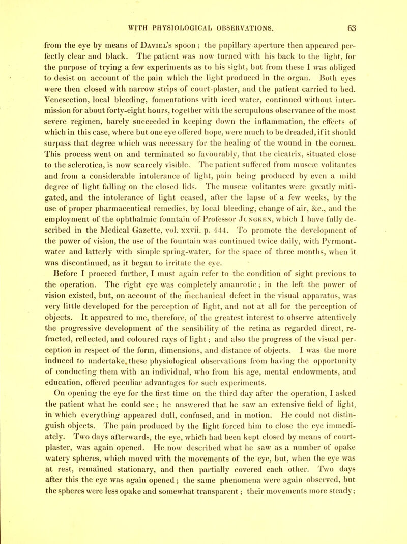 from the eye by means of Daviel's spoon; the pupillary aperture then appeared per- fectly clear and black. The patient was now turned with his back to the light, for the purpose of trying- a few experiments as to his sight, but from these I was obliged to desist on account of the pain which the light produced in the organ. Both eyes were then closed with narrow strips of court-plaster, and the patient carried to bed. Venesection, local bleeding, fomentations with iced water, continued without inter- mission for about forty-eight hours, together with the scrupulous observance of the most severe regimen, barely succeeded in keeping down the inflammation, the effects of which in this case, where but one eye offered hope, were much to be dreaded, if it should surpass that degree which was necessary for the healing of the wound in the cornea. This process went on and terminated so favourably, that the cicatrix, situated close to the sclerotica, is now scarcely visible. The patient suffered from muscse volitantes and from a considerable intolerance of light, pain being produced by even a mild degree of light falling on the closed lids. The muscee volitantes were greatly miti- gated, and the intolerance of light ceased, after the lapse of a few weeks, by the use of proper pharmaceutical remedies, by local bleeding, change of air, &c., and the employment of the ophthalmic fountain of Professor Jungken, which I have fully de- scribed in the Medical Gazette, vol. xxvii. p. 444. To promote the development of the power of vision, the use of the fountain was continued twice daily, with Pyrmont- water and latterly with simple spring-water, for the space of three months, when it was discontinued, as it began to irritate the eye. Before I proceed further, I must again refer to the condition of sight previous to the operation. The right eye was completely amaurotic; in the left the power of vision existed, but, on account of the mechanical defect in the visual apparatus, was very little developed for the perception of light, and not at all for the perception of objects. It appeared to me, therefore, of the greatest interest to observe attentively the progressive development of the sensibility of the retina as regarded direct, re- fracted, reflected, and coloured rays of light; and also the progress of the visual per- ception in respect of the form, dimensions, and distance of objects. I was the more induced to undertake, these physiological observations from having the opportunity of conducting them with an individual, who from his age, mental endowments, and education, offered peculiar advantages for such experiments. On opening the eye for the first time on the third day after the operation, I asked the patient what he could see; he answered that he saw an extensive field of light, in which everything appeared dull, confused, and in motion. He could not distin- guish objects. The pain produced by the light forced him to close the eye immedi- ately. Two days afterwards, the eye, which had been kept closed by means of court- plaster, was again opened. He now described what he saw as a number of opake watery spheres, which moved with the movements of the eye, but, when the eye was at rest, remained stationary, and then partially covered each other. Two days after this the eye was again opened; the same phenomena were again observed, but the spheres were less opake and somewhat transparent; their movements more steady;